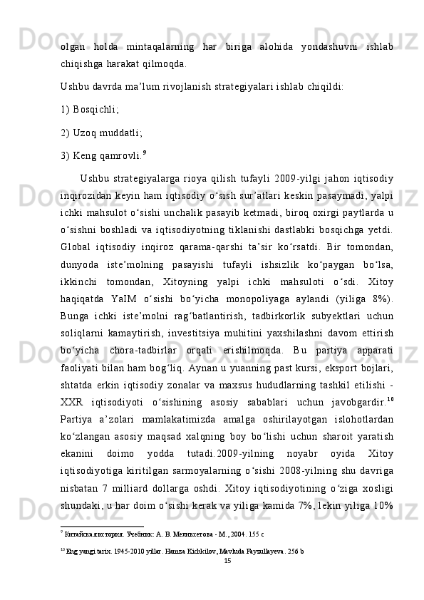 ol ga n   h ol da   m i nt aq al ar ni ng   har   bi r i g a   a l o hi da   y on da sh uv ni   i sh l a b
ch i q i s hg a  h ar ak at  q i l m o qd a.
Us hb u  d av r d a  m a’ l u m   r i v oj l a ni sh   st r a t e gi ya l a r i  i sh l a b  c hi qi l di :
1)   Bo sq i c hl i ;
2)   Uz oq   m u dd at l i ;
3)   Ke ng   qa m r o vl i . 9
          U sh bu   st r a t e gi ya l a r g a   r i oy a   qi l i s h   t uf a yl i   20 09 - yi l g i   j a ho n   i q t i so di y
i n qi r oz i d an   k ey i n   ha m   i qt i s od i y   o s i s h   su r ’ a t l ar i   ke sk i n   pa sa ym ad i ,   y al piʻ
i c hk i   m a hs ul ot   o s i s hi   u nc ha l i k   pa sa yi b   ke t m ad i ,   b i r o q   ox i r g i   pa yt l ar da   u	
ʻ
o s i s hn i   bo sh l a di   va   i qt i s od i y ot ni ng   t i k l a ni sh i   d as t l ab ki   bo sq i c hg a   y et di .	
ʻ
Gl ob al   i qt i s od i y   i nq i r o z   q ar a m a - q ar s hi   t a ’ s i r   k o r s at di .   B i r   t om o nd an ,	
ʻ
du ny od a   i s t e ’ m ol ni ng   p as ay i s hi   t uf a yl i   i s hs i z l i k   ko pa yg an   bo l s a,	
ʻ ʻ
i k ki nc hi   t o m o nd an ,   X i t oy ni ng   ya l p i   i ch ki   m a hs ul ot i   o sd i .   X i t oy	
ʻ
ha qi qa t d a   Y aI M   o si sh i   b o y i c ha   m o no po l i y ag a   a yl an di   ( yi l i g a   8% ) .	
ʻ ʻ
Bu ng a   i c hk i   i st e’ m o l n i   r a g ba t l an t i r i s h,   t ad bi r kor l i k   s ub ye kt l a r i   uc hu n	
ʻ
so l i ql ar ni   k am ay t i r i s h,   i n ve st i t si ya   m uh i t i ni   y ax sh i l as hn i   da vo m   et t i r i s h
bo yi ch a   c hor a- t a db i r l ar   or q al i   er i s hi l m oq da .   B u   pa r t i y a   ap pa r a t i	
ʻ
f a ol i ya t i   bi l a n   h am   bo g l i q .   A yn an   u   yu an ni ng   pa st   k ur s i ,   e ks po r t   bo j l ar i ,	
ʻ
sh t a t d a   e r k i n   i qt i so di y   z on al ar   v a   m a xs us   hu du dl a r n i n g   t a sh ki l   e t i l i s hi   -
XX R   i q t i so di yo t i   o s i s hi ni ng   as os i y   sa ba bl ar i   uc hu n   j av ob ga r d i r .	
ʻ 1 0
Par t i ya   a’ zo l ar i   m am l a ka t i m i zd a   am al ga   os hi r i l a yo t g an   i sl oh ot l ar da n
ko zl an ga n   a so si y   m a qs ad   x al qn i n g   bo y   bo l i sh i   uc hu n   s ha r o i t   y ar a t i sh	
ʻ ʻ
ek an i n i   d oi m o   yo dd a   t ut ad i . 20 09- yi l n i n g   n oy abr   oy i d a   Xi t oy
i q t i so di yo t i ga   k i r i t i l g an   s ar m o ya l a r n i n g   o s i s hi   2 00 8- y i l ni n g   sh u   d av r i ga	
ʻ
ni sb at an   7   m i l l i ar d   do l l ar g a   o sh di .   Xi t o y   i q t i so di yo t i ni ng   o zi ga   xo sl i g i	
ʻ
sh un da ki ,   u   h ar   do i m   o s i s hi   k er ak   va   yi l i ga   ka m i da   7% ,   l ek i n   yi l i g a   10%	
ʻ
9
  Китайская история. Учебник: А. В. Меликсетова - М., 2004.   155  с
10
  Eng yangi tarix. 1945-2010 yillar. Hamza Kichkilov, Mavluda Fayzullayeva.   256  b
15 