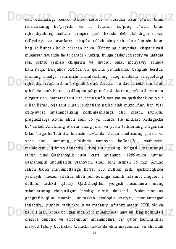da n   o sh m a sl i g i   k er ak .   U sh bu   k or i dor   7   f o i z da n   ka m   o si sh   bi l a nʻ
i s hs i z l i kn i n g   k o p ay i s hi   v a   1 0   f o i z da n   ko pr o q   o si sh i   b i l an	
ʻ ʻ ʻ
i q t i so di yo t n i n g   h ad da n   t a sh qa r i   qi zi b   k et i s hi   d eb   at al ad i g an   n ar sa ,
i nf l y at si ya   v a   t ov ar l ar ni   or t i q ch a   i s hl ab   c hi qar i s h   o s i b   b or i sh i   bi l a n	
ʻ
bo g l i q .B un da n   ke l i b   c hi qq an   h ol d a,   X i t oy ni n g   d un yo da gi   e ks pa ns i y as i	
ʻ
m u qar r ar   r avi sh da   f a qa t   os ha di   -   ho zi r gi   k un ga   q ad ar   i qt i s od i y   v a   n af a qa t
r e al   se kt or   ( i s hl ab   c hi qa r i sh   v a   s av do ) ,   b al ki   m ol i y av i y   so ha da
ha m . Ya qi n   k el aj ak da   XX Rd a   b i r   qa nc ha   yo na l i sh l a r   b el gi l ab   ber i l di ,	
ʻ
ul ar n i n g   a m a l g a   os hi r i l i s hi   m am l a ka t n i n g   u zo q   m u dd at l i   i st i q bo l d ag i
i q t i so di y   r i v oj l a ni sh i n i   b el gi l a b   be r a di .A vv al o,   b u   da vl at   s ek t o r i ni   i sl oh
qi l i sh   v a   ba nk   t i zi m i ,   q i s hl oq   x o j al i g i   m ah su l o t l ar i ni ng   ay l a ni sh   t i z i m i n i	
ʻ
o z ga r t i r i sh ,   b ar q ar or l as ht i r i s h	
ʻ   de m o gr a f i k   va zi ya t   va   q as hs ho ql i k ni   y o q	ʻ
qi l i sh .B i r oq ,   r e j a l a sh t i r i l g an   i sl oh ot l a r n i n g   ko pl ab   m ux ol i f l ar i   b or ,   u l ar	
ʻ
oz i q- ov qa t   m u am m o si ni ng   ke sk i n l a sh i s hi ga   ol i b   k el ad i ,   a yn i q sa ,
pr o gn oz l a r g a   k o r a,   ah ol i   s on i   25   yi l   i c hi da   1 ,6   m i l l i ar d   ki sh i g ac ha	
ʻ
ko t a r i l ad i . Ah ol i n i n g   o s i s hi   u ni ng   j i ns i   v a   y os hi   t ar ki bi n i n g   o z ga r i sh i	
ʻ ʻ ʻ
bi l a n   b i r g a   b o l ad i . Bu ,   bi r i n ch i   n av ba t d a,   s ha ha r   ah ol i s i n i n g   qar i s hi   v a	
ʻ
yo sh   a ho l i   so ni ni ng   o si sh i d a   n am oy on   bo l a di .B u,   s hu bh as i z ,	
ʻ ʻ
m a m l ak at ni   i j t i m o i y- i q t i so di y   r i vo j l a nt i r i sh ni ng   ke l g us i   d as t u r l ar i g a
t a’ si r   qi l a di .Q as hs ho ql i k   j ud a   k at t a   m ua m m o.   1 99 9- y i l da   m ut l aq
qa sh sh oq l i k   hu du dl ar i da   ya sh ov ch i   a ho l i   s on i   r a sm an   3 5   m l n .   Am m o
Ja ho n   ba nk i   m a’ l u m ot l a r i ga   ko r a,   3 00   m i l l i on   ki sh i   q as hs ho ql i k da	
ʻ
ya sh ay di   ( m ez on   s i f at i d a   a ho l i   j o n   bo sh i g a   ku nl i k   i s t e ’ m ol   m i q dor i   1
do l l ar n i   t a sh ki l   q i l ad i ) .   Q as hs ho ql i k ni   y en gi sh   m u am m o si ,   u ni ng
sa ba bl ar i n i n g   ch uq ur l i g i n i   hi so bg a   o l s ak ,   da hs ha t l i .   B ul ar   no qu l a y
ge og r af i k- i q l i m   sh ar oi t i ,   m ur a kk ab   e ko l o gi k   v az i y at ,   r i v oj l an m a ga n
i q t i so di y,   i j t i m oi y ,   t a db i r kor l i k   v a   m ad an i y   i nf r a t u zi l m ad i r .   XX R   o l di da
ha l   q i l i n i s hi   ke r a k   b o l ga n   j ud a   ko p   m ua m m ol ar   m av j u d.   E ng   ke sk i n l a r i	
ʻ ʻ
or a si da   b an dl i k   v a   at r of - m u hi t   m ua m m ol ar i ,   bi r   q at or   k am ch i l i kl ar
m a vj ud   T ab i i y   bo yl i k l ar ,   bi r i n ch i   na vb at da   ek i n   m ay do nl ar i   v a   c hu ch uk
16 