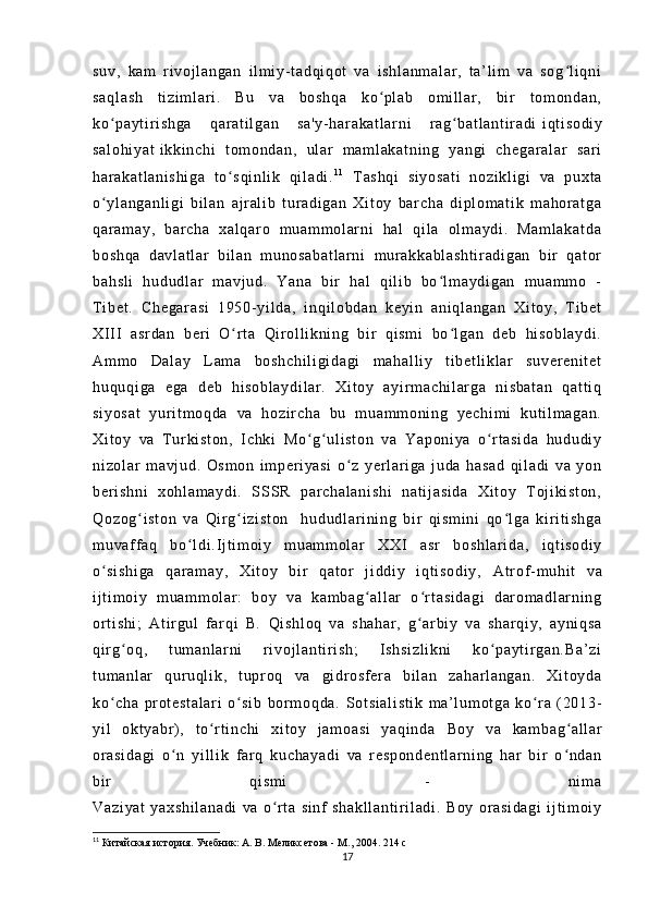 su v,   ka m   r i v oj l a ng an   i l m i y- t a dq i q ot   v a   i s hl an m a l a r ,   t a’ l i m   va   s og l i q niʻ
sa ql as h   t i z i m l a r i .   Bu   v a   bo sh qa   k o p l a b   o m i l l ar ,   bi r   t o m o nd an ,	
ʻ
ko pa yt i r i sh ga   q ar a t i l g an   s a' y- h ar ak at l a r ni   r ag ba t l an t i r ad i	
ʻ ʻ   i q t i so di y
sa l o hi ya t   i k ki nc hi   t o m o nd an ,   u l ar   m a m l ak at ni ng   ya ng i   ch eg ar al ar   s ar i
ha r a ka t l an i s hi ga   t o sq i n l i k   q i l a di .	
ʻ 1 1
  T as hq i   s i y os at i   no zi kl i g i   va   p ux t a
o y l a ng an l i gi   b i l an   a j r al i b   t u r a di ga n   Xi t o y   bar ch a   d i p l o m a t i k   m a hor at ga	
ʻ
qa r a m a y,   b ar ch a   xa l q ar o   m u am m o l ar ni   h al   q i l a   ol m a yd i .   M am l a ka t d a
bo sh qa   d av l a t l ar   bi l a n   m un os ab at l a r n i   m ur ak ka bl as ht i r ad i g an   b i r   q at or
ba hs l i   hu du dl ar   m a vj ud .   Ya na   bi r   h al   q i l i b   b o l m a yd i g an   m ua m m o   -	
ʻ
T i b et .   Ch eg ar as i   19 50- yi l d a,   i nq i l ob da n   ke yi n   an i q l a ng an   Xi t o y,   T i b et
XI I I   a sr da n   b er i   O r t a   Qi r ol l i k ni ng   b i r   qi sm i   b o l ga n   de b   hi so bl ay di .	
ʻ ʻ
Am m o   Da l a y   L am a   b os hc hi l i gi da gi   m ah al l i y   t i b et l i k l a r   s uv er en i t et
hu qu qi ga   e ga   de b   hi so bl ay di l a r .   X i t oy   a yi r m a ch i l ar ga   ni s ba t a n   qa t t i q
si yo sa t   y ur i t m oq da   va   ho zi r c ha   bu   m u am m o ni ng   ye ch i m i   k ut i l m a ga n.
Xi t o y   v a   T ur ki st on ,   I c hki   Mo g u l i s t o n   va   Y ap on i y a   o r t a si da   hu du di y	
ʻ ʻ ʻ
ni zo l a r   m av j u d.   Os m o n   i m p er i y as i   o z   ye r l ar i ga   j u da   ha sa d   q i l ad i   v a   y on	
ʻ
be r i s hn i   x oh l a m a yd i .   S SSR   pa r c ha l a ni sh i   n at i j as i d a   Xi t oy   T o j i ki st on ,
Qo zo g i s t o n   v a   Qi r g i zi st on     h ud ud l ar i n i n g   b i r   q i s m i ni   qo l g a   ki r i t i sh ga	
ʻ ʻ ʻ
m u vaf f a q   b o l di .	
ʻ I j t i m oi y   m u am m o l a r   XX I   a sr   bo sh l a r i da ,   i qt i s od i y
o s i s hi ga   q ar am ay ,   Xi t o y   bi r   q at or   j i dd i y   i qt i so di y,	
ʻ   At r of - m uh i t   v a
i j t i m oi y   m ua m m ol ar :   bo y   v a   k am ba g al l a r   o r t a si da gi   d ar om a dl ar ni ng	
ʻ ʻ
or t i s hi ;   A t i r gul   f ar q i   B.   Qi sh l o q   v a   sh ah ar ,   g ar bi y   va   s ha r q i y ,   ay ni qs a	
ʻ
qi r g o q,   t um an l a r ni   r i vo j l an t i r i s h;   I s hs i z l i kn i   k o p ay t i r ga n. Ba ’ z i	
ʻ ʻ
t u m a nl ar   q ur uql i k ,   t upr oq   va   gi dr os f er a   bi l an   z ah ar l a ng an .   X i t oy da
ko ch a   pr o t e st al ar i   o s i b   b or m oq da .	
ʻ ʻ   So t s i a l i st i k   m a’ l um ot ga   ko r a   ( 20 13-	ʻ
yi l   o kt ya br ) ,   t o r t i nc hi   xi t o y   j am oa si   y aq i n da	
ʻ   Bo y   va   ka m b ag a l l ar	ʻ
or a si da gi   o n   yi l l i k   f ar q   ku ch ay ad i   va   r es po nd en t l ar ni ng   h ar   b i r   o nd an	
ʻ ʻ
bi r   qi sm i   -   ni m a
Va zi ya t   ya xs hi l a na di   v a   o r t a   s i n f   s ha kl l a nt i r i l ad i .   Bo y   or a si da gi   i j t i m oi y	
ʻ
11
  Китайская история. Учебник: А. В. Меликсетова - М., 2004.  214 с
17 
