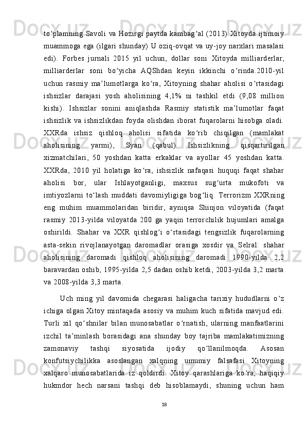 t o pl am ni ng   Sa vo l i   vaʻ   Ho zi r gi   pa yt da   k am ba g al   ( 20 13)   Xi t o yd a   i j t i m o i y	ʻ
m u am m o ga   e ga   ( i l gar i   sh un da y)   U   oz i q - o vq at   v a   uy- j o y   na r xl ar i   m a sa l a si
ed i ) .   For be s   j u r n al i   2 01 5   yi l   u ch un ,   dol l a r   s on i   Xi t o yd a   m i l l i a r d er l ar ,
m i l l i ar der l a r   so ni   b o yi c ha   AQ Sh da n   ke yi n   i k ki nc hi   o r i nd a. 20 10- yi l	
ʻ ʻ
uc hu n   r as m i y   m a’ l u m ot l a r g a   k o r a ,   Xi t o yni ng   sh ah ar   a ho l i si   o r t a si da gi	
ʻ ʻ
i s hs i z l a r   da r a j a si   y os h   ah ol i s i n i n g   4, 1%   n i   t as hk i l   e t d i   ( 9 ,0 8   m i l l i o n
ki sh i ) .   I s hs i z l a r   s on i n i   an i q l a sh da   Ra sm i y   s t a t i st i k   m a ’ l um o t l ar   f a qa t
i s hs i z l i k   va   i sh si zl i k da n   f oy da   ol i sh da n   i bo r a t   f uq ar o l a r n i   hi s ob ga   o l a di .
XX Rd a   i s hs i z   qi sh l o q   a ho l i si   si f a t i da   k o r i b   c hi qi l ga n   ( m am l a ka t	
ʻ
ah ol i s i n i n g   yar m i ) ,   S ya n   ( q ab ul )   I s hs i z l i kn i n g   qi sq ar t i r i l ga n
xi zm at ch i l ar i ,   5 0   yo sh da n   k at t a   e r k ak l ar   v a   a yo l l ar   45   y os hd an   ka t t a.
XX Rd a,   20 10   yi l   ho l a t i ga   ko r a ,   i sh si zl i k   naf aq as i   h uq uq i   f a qa t   s ha ha r	
ʻ
ah ol i s i   b or ,   u l ar   I s hl ay ot ga nl i g i ,   m ax su s   su g ur t a   m uk of o t i   va	
ʻ
i m t i y oz l a r n i   t o l a sh   m u dd at i   da vo m i yl i gi ga   bo g l i q .	
ʻ ʻ   T er r or i zm   X XR ni ng
en g   m u hi m   m u am m o l ar i d an   b i r i di r ,   ay ni qs a   Shi nj on   v i l oy at i d a   ( f a qa t
r a sm i y   20 13- yi l d a   v i l oy at da   20 0   g a   ya qi n   t er r o r c hi l i k   hu j u m l ar i   am al ga
os hi r i l d i .   Sh ah ar   va   XX R   qi sh l o g i   o r t a si da gi   t en gs i z l i k   f uq ar ol ar n i n g	
ʻ ʻ
as t a - se ki n   r i v oj l a na yo t g an   da r o m a dl ar   o r a si ga   x os di r   v a   Se l r a l :   sh ah ar
ah ol i s i n i n g   d ar o m a di   q i s hl oq   ah ol i s i n i n g   d ar o m a di   1 99 0- y i l da   2 ,2
ba r a var da n   os hi b,   1 99 5- y i l d a   2, 5   d ad an   os hi b   ke t d i ,   20 03- yi l d a   3 ,2   m a r t a
va  2 00 8- yi l da   3, 3  m ar t a .
          U ch   m i n g   yi l   da vo m i da   c he ga r a si   h al i g ac ha   t ar i x i y   h ud udl ar ni   o z	
ʻ
i c hi ga   ol ga n   Xi t oy   m i nt aq ad a   as os i y   va   m u hi m   k uc h   s i f at i d a   m a vj ud   ed i .
T ur l i   x i l   qo sh ni l a r   b i l an   m u no sa ba t l ar   o r na t i sh ,   ul ar n i n g   m anf aa t l ar i n i	
ʻ ʻ
i z ch i l   t a ’ m i nl as h   bo r a si da gi   a na   s hu nd ay   b oy   t a j r i ba   m a m l ak at i m i z ni ng
za m o na vi y   t a sh qi   s i y os at i d a   i j o di y   qo l l an i l m o qd a.   As os an	
ʻ
ko nf u t s i y ch i l i k ka   as os l a ng an   xa l q ni ng   u m u m i y   f al sa f a si   Xi t o yn i n g
xa l q ar o   m un os ab at l a r i da   i z   q ol di r di .   Xi t o y   q ar as hl ar i g a   ko r a,   ha qi qi y	
ʻ
hu km dor   he ch   n ar s an i   t a sh qi   d eb   h i s ob l a m a yd i ,   s hu ni ng   u ch un   ha m
18 