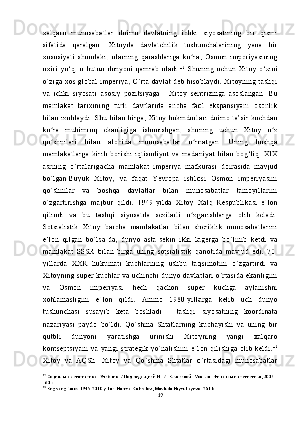 xa l q ar o   m u no sa ba t l ar   d oi m o   d av l a t n i n g   i c hk i   si yo sa t i ni ng   b i r   qi sm i
si f a t i da   q ar al ga n.   X i t oy da   da vl at ch i l i k   t us hu nc ha l a r i ni ng   y an a   b i r
xu su si ya t i   s hu nd ak i ,   ul ar n i n g   qa r a sh l a r i ga   ko r a,   O sm on   i m per i y as i n i n gʻ
ox i r i   yo q,   u   b ut un   du ny on i   q am r ab   ol ad i .	
ʻ 1 2
  Sh un i n g   u ch un   Xi t o y   o zi ni	ʻ
o z i g a   xo s   gl ob al   i m p er i y a,   O r t a   da vl at   de b   h i s ob l a yd i .   X i t oy ni ng   t a sh qi	
ʻ ʻ
va   i ch ki   s i y os at i   as os i y   p oz i t si ya ga   -   Xi t o y   se nt r i zm ga   as os l a ng an .   Bu
m a m l ak at   t ar i xi ni ng   t ur l i   da vr l ar i d a   an ch a   f a ol   e ks pa ns i y an i   o so nl i k
bi l a n   i zo hl ay di .   S hu   bi l a n   b i r g a,   Xi t o y   h uk m d or l ar i   do i m o   t a’ s i r   ku ch da n
ko r a   m uhi m r o q   ek an l i gi ga   i s ho ni sh ga n,   s hu ni ng   uc hu n   Xi t o y   o z
ʻ ʻ
qo sh ni l a r i   bi l a n   a l o hi da   m u no sa ba t l ar   o r n at ga n.   Un i n g   b os hq a
ʻ ʻ
m a m l ak at l a r g a   ki r i b   b or i sh i   i qt i so di yo t   v a   m a da ni ya t   b i l a n   b og l i q.   XI X	
ʻ
as r n i n g   o r t a l ar i g ac ha   m a m l ak at   i m p er i ya   m af kur as i   d oi r as i d a   m a vj ud	
ʻ
bo l g an	
ʻ   Bu yu k   Xi t o y ,   v a   f aq at   Ye vr op a   i st i l os i   Os m o n   i m per i y as i n i
qo sh ni l a r   v a   bo sh qa   d av l a t l ar   bi l an   m un os ab at l a r   t am oy i l l ar i n i
ʻ
o z ga r t i r i sh ga   m aj bur   qi l d i .   19 49- yi l d a   X i t oy   Xa l q   Re sp ub l i ka si   e ’ l o n
ʻ
qi l i ndi   v a   b u   t a sh qi   si yo sa t d a   se zi l a r l i   o zg ar i sh l a r g a   o l i b   ke l a di .	
ʻ
So t s i a l i st i k   Xi t o y   bar ch a   m am l a ka t l ar   b i l a n   s he r i kl i k   m un os ab at l a r i ni
e’ l on   qi l g an   bo l s a- d a,   du ny o   a st a- s ek i n   i kk i   l ag er g a   bo l i ni b   ke t d i   v a	
ʻ ʻ
m a m l ak at   SSS R   bi l a n   b i r g a   uni ng   so t s i a l i st i k   q an ot i d a   m av j u d   e di .   7 0-
yi l l ar d a   XX R   hu kum at i   ku ch l a r n i n g   us hb u   t aq si m o t i ni   o zg ar t i r di   v a	
ʻ
Xi t o yn i n g   su pe r   ku ch l a r   va   u ch i n ch i   d un yo   d av l a t l ar i   o r t a si da   e ka nl i g i n i	
ʻ
va   Os m o n   i m pe r i y as i   h ec h   q ac ho n   su pe r   k uc hg a   ay l a ni sh ni
xo hl am as l i gi ni   e’ l on   q i l di .   Am m o   19 80 - yi l l ar ga   k el i b   u ch   d un yo
t u sh un ch as i   su sa yi b   k et a   bo sh l a di   -   t as hq i   s i y os at ni ng   k oor di na t a
na za r i ya si   p ay do   b o l di .   Qo s hm a   Sht at l a r n i n g   k uc ha yi sh i   va   un i n g   b i r	
ʻ ʻ
qu t b l i   du ny oni   ya r a t i sh ga   ur i n i s hi   X i t oy ni ng   ya ng i   x al qar o
ko nt se pt si ya ni   v a   ya ng i   s t r at eg i k   y o n al i s hi ni   e’ l on   q i l i s hi ga   ol i b   ke l d i .	
ʻ 1 3
Xi t o y   va   A QS h.   X i t oy   v a   Qo s hm a   S ht a t l ar   o r t a si da gi   m u no sa ba t l ar	
ʻ ʻ
12
 Социальная статистика: Учебник. / Под редакцией И. И. Елисеевой. Москва: Финансы и статистика, 2005. 
160 с
13
  Eng yangi tarix. 1945-2010 yillar. Hamza Kichkilov, Mavluda Fayzullayeva. 261 b
19 