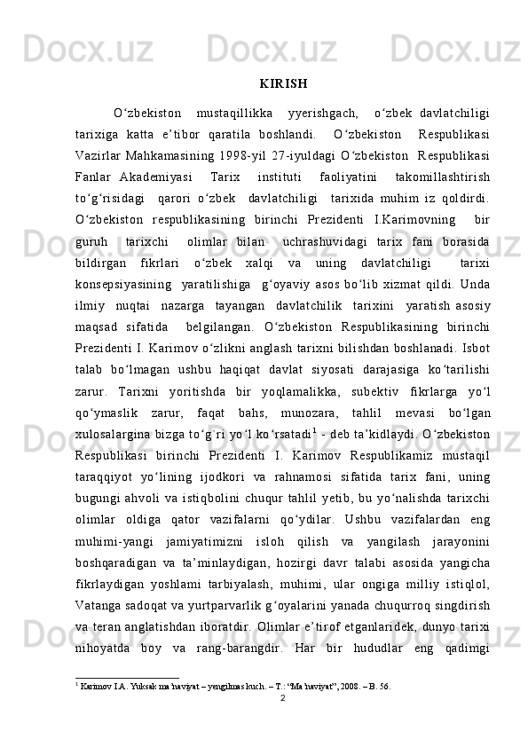                                                                              
                                                                         K IR IS H
          O z be ki st on     m u st aq i l l i kk a     y ye r i sh ga ch ,     o zb ek   da vl at ch i l i g iʻ ʻ
t ar i x i g a   ka t t a   e’ t i bor   q ar at i l a   bo sh l a nd i .     O zb ek i s t o n     Re sp ub l i ka s i	
ʻ
Va zi r l ar   M ah ka m a si ni ng   1 99 8- y i l   27- i y ul d ag i   O z be ki st on     R es pu bl i k as i
ʻ
Fa nl ar   Ak ad em i y as i     T a r i x     i n st i t ut i     f ao l i ya t i ni     t ak om i l l a sh t i r i sh
t o g r i si da gi     q ar or i   o zb ek     d av l a t c hi l i gi     t ar i x i d a   m u hi m   i z   q ol d i r d i .	
ʻ ʻ ʻ
O z be ki st on   r es pu bl i k as i n i n g   b i r i nc hi   Pr e zi de nt i   I . Ka r i m o vn i n g     bi r
ʻ
gur uh     t a r i x ch i     ol i m l ar   b i l an     uc hr as hu vi da gi   t ar i x   f an i   b or a si da
bi l d i r g an   f i kr l ar i   o z be k   xa l q i   va   uni ng   d av l a t c hi l i gi     t a r i xi	
ʻ
ko ns ep si ya s i n i n g     y ar at i l i sh i g a     g oy av i y   as os   bo l i b   x i z m a t   q i l di .   U nd a	
ʻ ʻ
i l m i y     nu qt ai     na za r g a     t a ya ng an     d av l a t c hi l i k     t ar i xi ni     ya r a t i sh   as os i y
m a qs ad   si f a t i da     be l g i l an ga n.   O z be ki st on   Re sp ub l i ka si ni ng   bi r i n ch i
ʻ
Pr e zi de nt i   I .   K ar i m o v   o zl i k ni   an gl as h   t a r i xni   bi l i sh da n   bo sh l a na di .   I sb ot	
ʻ
t a l a b   b o l m a ga n   us hb u   ha qi qa t   d av l a t   si yo sa t i   d ar aj as i g a   k o t ar i l i sh i	
ʻ ʻ
za r ur .   T a r i x ni   yor i t i s hd a   bi r   yo ql am al i k ka ,   su b е kt i v   f i kr l ar ga   y o l	
ʻ
qo ym as l i k   za r ur ,   f aq at   ba hs ,   m u no za r a ,   t ah l i l   m	
ʻ е va si   b o l ga n	ʻ
xu l o sa l a r g i n a   b i z ga   t o g` r i   yo l   ko r s at ad i	
ʻ ʻ ʻ 1
  -   de b   t a’ k i d l a yd i .   O zb ek i s t o n	ʻ
Re sp ub l i ka si   b i r i nc hi   Pr e zi de nt i   I .   K ar i m o v   R es pu bl i k am i z   m u st aq i l
t ar aq qi yo t   yo l i ni ng   i j o dk or i   v a   r a hn am os i   s i f at i d a   t ar i x   f ani ,   un i n g	
ʻ
bu gu ng i   ah vo l i   v a   i s t i qb ol i n i   ch uq ur   t ah l i l   y et i b ,   bu   y o na l i sh da   t ar i x ch i	
ʻ
ol i m l ar   o l d i g a   qa t or   v az i f al ar ni   qo y di l ar .   Us hb u   v az i f al ar d an   en g	
ʻ
m u hi m i - ya ng i   j am i y at i m i zn i   i sl oh   q i l i s h   va   ya ng i l as h   j a r a yo ni ni
bo sh qa r a di ga n   v a   t a ’ m i nl ay di ga n,   ho zi r gi   d avr   t al ab i   a so si da   y an gi ch a
f i kr l a yd i g an   yo sh l a m i   t ar bi ya l a sh ,   m uh i m i ,   ul ar   o ng i g a   m i l l i y   i s t i ql ol ,
Va t a ng a   sa do qa t   v a  y ur t par va r l i k   g o ya l ar i n i   y an ad a   ch uq ur r oq   si ng di r i s h	
ʻ
va   t er an   a ng l a t i sh da n   i bo r a t d i r .   Ol i m l ar   e ’ t i r of   e t g an l ar i d ek ,   d un yo   t ar i xi
ni ho ya t d a   b oy   va   r a ng- ba r a ng di r .   H ar   bi r   hu du dl ar   e ng   q ad i m gi
1
  Karimov I.A. Yuksak ma’naviyat – yеngilmas kuch. – T.: “Ma’naviyat”, 2008. – B. 56.
2 