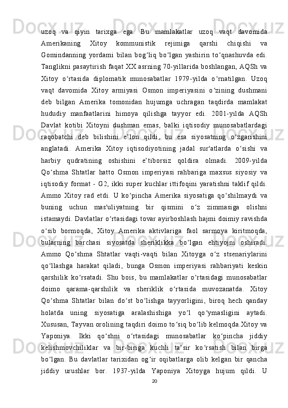 uz oq   va   q i yi n   t ar i x ga   eg a.   B u   m am l a ka t l ar   uz oq   va qt   d av om i d a
Am er i ka ni ng   X i t o y   k om m u ni st i k   r e j i m i g a   qar sh i   ch i q i s hi   v a
Go m i nd an ni ng   y or d am i   bi l a n   bo g l i q   b o l ga n   ya sh i r i n   t o qn as hu vd a   e di .ʻ ʻ ʻ
T an gl i k ni   p as ay t i r i sh   f a qa t   XX   a sr ni ng   70- yi l l a r i da   b os hl an ga n,   AQ Sh   v a
Xi t o y   o r t as i d a   di p l o m a t i k   m u no sa ba t l ar   19 79- yi l d a   o r n at i l ga n.   U zo q	
ʻ ʻ
va qt   da vo m i da   X i t o y   a r m i y as i   Os m o n   i m p er i y as i n i   o z i n i n g   d us hm an i	
ʻ
de b   b i l ga n   A m e r i ka   t o m o ni da n   h uj um ga   uc hr a ga n   t a qd i r d a   m a m l a ka t
hu du di y   m a nf a at l a r i ni   h i m o ya   qi l i s hg a   t a yy or   ed i .   2 00 1- y i l da   A QS h
Da vl at   k ot i bi   Xi t o yn i   d us hm an   e m a s,   b al ki   i q t i so di y   m u no sa ba t l ar da gi
r a qo ba t c hi   de b   b i l i s hi ni   e’ l o n   q i l d i ,   bu   es a   s i y os at ni ng   o z ga r i sh i n i	
ʻ
an gl at ad i .   Am er i ka   X i t oy   i qt i s od i y ot i n i n g   j a da l   su r ' at l a r d a   o si sh i   va
ʻ
ha r bi y   q ud r a t i ni n g   o sh i s hi ni   e’ t i b or s i z   q ol di r a   ol m ad i .   20 09 - yi l d a
Qo sh m a   Sh t a t l ar   h at t o   O sm on   i m p er i y as i   r a hb ar i g a   m a xs us   s i y os i y   v a	
ʻ
i q t i so di y   f or m a t   -   G 2,   i kk i   su pe r   ku ch l a r   i t t i f o qi ni   y ar at i s hn i   t a kl i f   qi l d i .
Am m o   X i t oy   r a d   et di .   U   ko pi nc ha   Am er i ka   si yo sa t i ga   q o s hi l m ay di   va	
ʻ ʻ
bu ni ng   uc hu n   m as 'u l i ya t n i n g   bi r   qi sm i n i   o z   zi m m as i g a   o l i s hn i	
ʻ
i s t a m a yd i .   Da vl at l a r   o r t as i d ag i   t ov ar   a yi r bo sh l a sh   h aj m i   d oi m i y   r av i s hd a	
ʻ
o s i b   b or m oq da ,   X i t oy   Am er i k a   a kt i v l ar i g a   f ao l   s ar m o ya   ki r i t m o qd a,	
ʻ
bu l ar ni ng   ba r c ha si   s i y os at da   s he r i kl i k ka   bo l g an   eh t i yo j n i   o sh i r ad i .	
ʻ
Am m o   Qo sh m a   S ht at l ar   va qt i - va qt i   bi l a n   Xi t oy ga   o z   s t s en ar i y l a r i ni	
ʻ ʻ
qo l l as hg a   h ar a ka t   qi l ad i ,   bu ng a   Os m o n   i m p er i y as i   r ah ba r i ya t i   ke sk i n	
ʻ
qa r s hi l i k   k o r s at ad i .   Shu   bo i s ,   bu   m a m l ak at l a r   o r t a si da gi   m un os ab at l a r	
ʻ ʻ
do i m o   qar am a- qar sh i l i k   va   s he r i kl i k   o r t a si da   m uv oz an at da .   X i t oy	
ʻ
Qo sh m a   Sht at l a r   bi l a n   do st   b o l i sh ga   t a yy or l i g i ni ,   b i r o q   h ec h   qa nd ay	
ʻ ʻ ʻ
ho l a t d a   u ni ng   si yo sa t i ga   ar al as hi sh i g a   y o l   qo ym as l i gi ni   a yt ad i .	
ʻ ʻ
Xu su sa n,   T a yv an   or o l i ni ng   t a qd i r i   do i m o  t o s i q   bo l i b  k el m o qd a. Xi t o y  v a	
ʻ ʻ
Ya po ni ya .   I kk i   q o s hn i   o r t as i d ag i   m u no sa ba t l ar   k o p i n ch a   j i d di y	
ʻ ʻ ʻ
ke l i sh m o vc hi l i kl ar   va   bi r - bi r i g a   ku ch l i   t a’ si r   k o r s at i s h   b i l an   bi r ga	
ʻ
bo l g an .   Bu   da vl at l a r   t ar i x i d an   o g i r   o qi ba t l ar ga   o l i b   ke l g an   b i r   qa nc ha	
ʻ ʻ
j i dd i y   ur u sh l a r   b or .   19 37- yi l d a   Y ap on i y a   Xi t o yg a   h uj um   qi l di .   U
20 