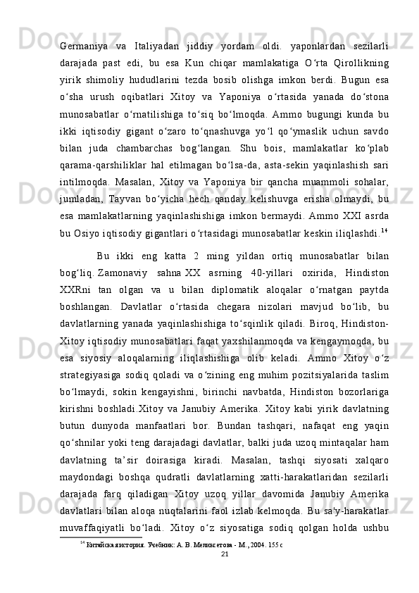 Ge r m an i y a   v a   I t al i y ad an   j i d di y   y or d am   ol di .   y ap on l ar da n   se zi l a r l i
da r a j a da   pa st   ed i ,   bu   es a   Ku n   ch i q ar   m am l a ka t i ga   O r t a   Qi r ol l i kn i n gʻ
yi r i k   s hi m o l i y   hu du dl ar i ni   t ez da   bo si b   o l i sh ga   i m ko n   ber di .   Bu gu n   e sa
o s ha   ur us h   o qi ba t l ar i   X i t oy   v a   Ya po ni ya   o r t as i d a   y an ad a   d o st on a	
ʻ ʻ ʻ
m u no sa ba t l ar   o r na t i l i sh i g a   t o si q   bo l m oq da .   A m m o   b ug un gi   ku nd a   b u	
ʻ ʻ ʻ
i k ki   i qt i so di y   g i g an t   o z ar o   t o qn as hu vg a   yo l   qo ym as l i k   u ch un   s av do	
ʻ ʻ ʻ ʻ
bi l a n   j u da   c ha m b ar ch as   b og l a ng an .   Sh u   bo i s ,   m am l a ka t l ar   k o p l a b	
ʻ ʻ
qa r a m a- qa r s hi l i kl ar   h al   e t i l m a ga n   b o l sa - da ,   as t a - se ki n   y aq i n l a sh i s h   sa r i	
ʻ
i n t i l m o qd a.   M as al an ,   X i t oy   va   Y ap on i y a   b i r   q an ch a   m u am m o l i   so ha l a r ,
j u m l ad an ,   T a yv an   b o y i c ha   he ch   q an da y   k el i s hu vg a   e r i sh a   o l m ay di ,   bu	
ʻ
es a   m a m l ak at l ar ni ng   y aq i n l a sh i s hi ga   i m k on   b er m a yd i .   A m m o   XXI   a sr da
bu  O si yo   i q t i so di y  gi ga nt l a r i  o r t a si da gi   m u no sa ba t l ar   ke sk i n   i l i ql as hd i .	
ʻ 1 4
          Bu   i kk i   e ng   ka t t a   2   m i ng   yi l d an   or t i q   m u no sa ba t l ar   bi l a n
bo g l i q .	
ʻ   Z am on av i y   sa hn a   XX   as r n i n g   40- yi l l a r i   ox i r i da ,   H i n di st on
XX Rn i   t an   o l g an   v a   u   b i l a n   d i pl om at i k   a l o qa l a r   o r n at ga n   p ay t d a	
ʻ
bo sh l a ng an .   Da vl at l ar   o r t as i d a   c he ga r a   ni z ol ar i   m a vj ud   b o l i b ,   bu	
ʻ ʻ
da vl at l a r n i n g   ya na da   ya qi nl as hi sh i g a   t o sq i n l i k   qi l a di .   Bi r o q,   H i n di st on -	
ʻ
Xi t o y   i q t i s od i y   m u no sa ba t l ar i   f a qa t   ya xs hi l a nm oq da   v a   ke ng ay m o qd a,   bu
es a   s i y os i y   a l o qa l a r n i n g   i l i ql a sh i s hi ga   o l i b   ke l a di .   Am m o   Xi t oy   o z	
ʻ
st r a t e gi ya si ga   so di q   qo l a di   va   o z i n i n g   e ng   m u hi m   p oz i t si ya l a r i da   t as l i m	
ʻ
bo l m ay di ,   s ok i n   k en ga yi sh ni ,   bi r i n ch i   n av ba t d a,   H i n di st on   b oz or l ar i ga	
ʻ
ki r i s hn i   bo sh l a di .X i t oy   v a   J an ub i y   A m e r i k a.   X i t oy   ka bi   yi r i k   da vl at ni ng
bu t u n   du ny od a   m a nf aa t l ar i   b or .   B un da n   t a sh qa r i ,   na f a qa t   en g   ya qi n
qo sh ni l a r   y ok i   t en g   d ar aj ad ag i   da vl at l ar ,   b al ki   j u da   uz oq   m i nt aq al ar   ha m
ʻ
da vl at ni ng   t a’ si r   doi r a si ga   ki r ad i .   M as al an ,   t as hq i   s i y os at i   xa l q ar o
m a yd on da gi   b os hq a   qu dr a t l i   da vl at l ar ni ng   x at t i - ha r a ka t l ar i da n   s ez i l ar l i
da r a j a da   f ar q   q i l ad i g an   Xi t o y   u zo q   y i l l ar   da vo m i da   J an ub i y   A m er i k a
da vl at l a r i   bi l a n   a l o qa   n uq t a l a r i n i   f a ol   i zl ab   k el m o qd a.   B u   s a' y- h ar ak at l ar
m u vaf f a qi ya t l i   b o l ad i .   Xi t o y   o z   s i y os at i g a   s od i q   q ol ga n   h ol da   us hb u	
ʻ ʻ
14
  Китайская история. Учебник: А. В. Меликсетова - М., 2004.  155 с
21 