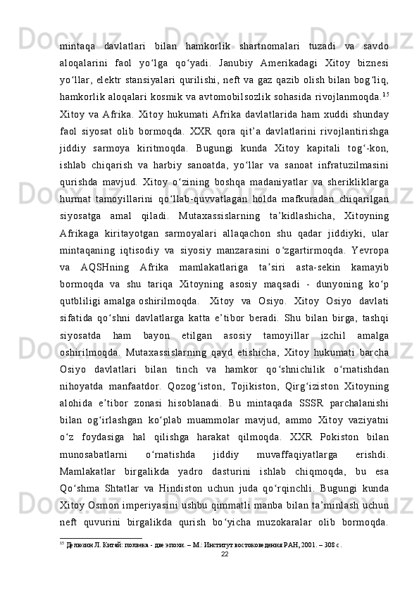 m i nt aq a   da vl at l a r i   b i l a n   h am kor l i k   sh ar t n om al ar i   t uz ad i   v a   sa vd o
al oq al ar i n i   f a ol   yo l g a   q o y ad i .   J an ub i y   A m er i k ad ag i   Xi t oy   bi zn es iʻ ʻ
yo l l ar ,   el ek t r   st an si ya l a r i   q ur i l i sh i ,   n ef t   va   g az   qa zi b   ol i sh   b i l an   bo g l i q ,	
ʻ ʻ
ha m k or l i k   al oq al ar i   k os m i k   v a   av t o m o bi l so zl i k   s oh as i d a   r i v oj l a nm oq da . 1 5
Xi t o y   va   A f r i ka .   Xi t o y   hu ku m a t i   Af r i k a   da vl at l a r i da   h am   x ud di   s hu nd ay
f a ol   si yo sa t   ol i b   b or m oq da .   XX R   qor a   qi t ’ a   d av l a t l ar i n i   r i v oj l an t i r i s hg a
j i dd i y   s ar m o ya   k i r i t m oq da .   Bu gu ng i   k un da   X i t oy   k ap i t al i   t o g - k on ,	
ʻ
i s hl ab   c hi qa r i sh   v a   h ar b i y   sa no at da ,   y o l l ar   va   s an oa t   i nf r at uz i l m a si ni	
ʻ
qur i s hd a   m av j u d.   X i t oy   o zi ni ng   b os hq a   m a da ni ya t l ar   v a   sh er i k l i kl ar g a	
ʻ
hur m a t   t a m o yi l l ar i ni   q o l l a b- q uv va t l ag an   ho l d a   m af ku r a da n   ch i q ar i l ga n	
ʻ
si yo sa t g a   a m a l   qi l ad i .   M ut ax as si s l a r n i n g   t a’ k i d l a sh i c ha ,   X i t oy ni ng
Af r i ka ga   ki r i t ay ot ga n   sa r m oy al ar i   al l a qa ch on   sh u   q ad ar   j i d di y ki ,   ul ar
m i nt aq an i n g   i qt i s od i y   va   s i y os i y   m an za r a si ni   o z gar t i r m o qd a.   Ye vr op a	
ʻ
va   AQ SH ni ng   Af r i k a   m am l a ka t l ar i g a   t a s i r i   a st a- s ek i n   k am ay i b	
ʼ
bor m o qd a   va   sh u   t ar i qa   X i t oy ni ng   a so si y   m a qs ad i   -   d un yo ni n g   ko p	
ʻ
qu t b l i l i g i   am al ga   os hi r i l m o qd a. Xi t o y   v a   O si yo .   Xi t o y   O si yo   d av l a t i
si f a t i da   qo s hn i   d av l a t l ar ga   ka t t a   e’ t i b or   b er ad i .   Shu   bi l a n   b i r g a,   t as hq i	
ʻ
si yo sa t d a   h am   b ay on   et i l ga n   a so si y   t am oy i l l ar   i z ch i l   am al ga
os hi r i l m oq da .   M ut ax as si s l a r n i n g   q ay d   et i s hi ch a,   X i t oy   hu ku m a t i   bar ch a
Os i y o   da vl at l a r i   bi l an   t i nc h   va   ha m k or   q o s hn i c hi l i k   o r n at i s hd an	
ʻ ʻ
ni ho ya t d a   m a nf aa t d or .   Q oz og i st on ,   T o j i k i s t o n,   Qi r g i zi st on   Xi t o yn i n g	
ʻ ʻ
al oh i d a   e t i bor   z on as i   h i s ob l a na di .   B u   m i n t a qa da   SSS R   p ar c ha l a ni sh i	
ʼ
bi l a n   og i r l as hg an   k o p l a b   m u am m o l ar   m av j u d,   a m m o   Xi t o y   va zi ya t n i
ʻ ʻ
o z   f oy da si ga   ha l   qi l i sh ga   ha r a ka t   qi l m oq da .   XX R   P ok i s t o n   bi l a n	
ʻ
m u no sa ba t l ar ni   o r n at i s hd a   j i d di y   m u vaf f aq i y at l a r g a   er i s hd i .	
ʻ
Ma m l ak at l a r   bi r ga l i kd a   y ad r o   da st ur i n i   i sh l a b   ch i q m o qd a,   bu   es a
Qo sh m a   Sht at l a r   v a   H i n di st on   u ch un   j u da   qo r qi nc hl i .   Bu gu ng i   ku nd a	
ʻ ʻ
Xi t o y   O sm on   i m p er i ya si ni   u sh bu   q i m m at l i   m a nb a   bi l an   t a’ m i n l a sh   u ch un
ne f t   qu vu r i n i   bi r ga l i kd a   q ur i sh   bo yi ch a   m u zo ka r a l a r   ol i b   bor m o qd a.	
ʻ
15
  Делюзин Л. Китай: полвека - две эпохи. – М.: Институт востоковедения РАН, 2001. – 308 с.
22 