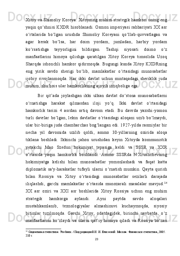 Xi t o y  v a  S hi m ol i y   Ko r e ya .  X i t oy ni ng   m u hi m   st r a t e gi k   ha m k or i   un i n g  e ng
ya qi n   qo sh ni si   K XD R   h i s ob l a na di .   Os m o n   i m pe r i ya si   r ah ba r i ya t i   X X   as rʻ
o r t al ar i d a   bo l g an   u r u sh da   Shi m o l i y   Kor ey an i   q o l l a b- q uv va t l ag an   va	
ʻ ʻ ʻ
ag ar   k er a k   b o l sa ,   h ar   d oi m   y or d am ,   j u m l ad an ,   h ar b i y   y or d am	
ʻ
ko r sa t i sh ga   t a yy or l i g i ni   b i l di r ga n.   T as hq i   s i y os at i   d oi m o   o z	
ʻ ʻ
m a nf a at l a r i ni   h i m oy a   qi l i s hg a   qar at i l ga n   Xi t o y   Ko r e ya   t i m so l i da   Uz oq
Sh ar q da   i sh on ch l i   ha m k or   qi di r m oq da .   Bu gu ng i   k un da   X i t oy   KX DR ni ng
en g   y i r i k   s av do   sh er i g i   b o l i b ,   m am l ak at l a r   o r t a si da gi   m u no sa ba t l ar	
ʻ ʻ
i j ob i y   r i v oj l an m o qd a.   H ar   i kk i   d av l a t   u ch un   m i nt aq ad ag i   sh er i k l i k   j ud a
m u hi m ,  s hu   boi s  u l a r   ha m k or l i k ni ng  a j o yi b  i s t i qb ol i g a  eg a.
            Bi r   qi t ’ a da   j oy l a sh ga n   i k ki   ul ka n   d av l a t   do st on a   m un os ab at l a r n i	
ʻ
o r n at i s hg a   har ak at   qi l m a sd an   i l oj i   yo q.   I kki   d av l a t   o r t a si da gi	
ʻ ʻ ʻ
ha m k or l i k   t ar i xi   4   a sr da n   or t i q   da vo m   et ad i .   B u   d av r d a   ya xs hi - y om on
t ur l i   da vr l ar   bo l g an ,   l ek i n   da vl at l a r   o r t a si da gi   a l o qa ni   uz i b   b o l m ay di ,	
ʻ ʻ ʻ
ul ar   b i r - bi r i ga   j ud a   c ha m b ar ch as   bo g l an ga n   e di .   1 92 7- yi l da   r a sm i y l a r   b i r	
ʻ
ne ch a   yi l   d av om i d a   u zi l i b   q ol di ,   a m m o   3 0- y i l l ar ni ng   oxi r i d a   al oq a
t i kl an a   b os hl ad i .   I k ki nc hi   j a ho n   ur u sh i d an   k ey i n   Xi t o yd a   k om m u ni st i k
ye t a kc hi   M ao   S ze du n   h ok i m i y at   t e pa si ga   ke l d i   v a   SS SR   v a   X XR
o r t as i d a   ya qi n   ha m k or l i k   b os hl an di .   A m m o   SSS Rd a   N .Xr us hc he vn i n g	
ʻ
ho ki m i ya t g a   k el i s hi   b i l an   m u no sa ba t l ar   y om o nl as ha di   va   f a qa t   k at t a
di pl om at i k   s a' y- h ar a ka t l ar   t uf a yl i   ul ar n i   o r n at i s h   m um ki n.   Q ay t a   qur i s h	
ʻ
bi l a n   R os si ya   v a   X i t oy   o r t as i d ag i   m un os ab at l a r   s ez i l ar l i   d ar a j a da	
ʻ
i l i ql as hd i ,   g ar c hi   m am l a ka t l ar   o r t a si da   m u no za r a l i   m as al al ar   m a vj ud .	
ʻ 1 6
XX   as r   ox i r i   va   XX I   a sr   bo sh l a r i da   X i t o y   R os si ya   u ch un   e ng   m u hi m
st r a t e gi k   ha m k or ga   a yl an di .   Ay ni   p ay t d a   s av do   al oq al ar i
m u st ah ka m l an i b ,   t e xn ol og i y al ar   al m a sh i n uv i   ku ch ay m o qd a,   s i y os i y
bi t i m l a r   t u zi l m o qd a.   Gar ch i   X i t o y,   o da t d ag i d ek ,   b i r i nc hi   n av ba t d a,   o z	
ʻ
m a nf a at l a r i ni   k o z l a yd i   va   ul ar n i   qa t ’ i y   hi m o ya   q i l ad i   va   R os si ya   ba ’ z an	
ʻ
16
  Социальная статистика: Учебник. / Под редакцией И. И. Елисеевой. Москва: Финансы и статистика, 2005. 
210 с
23 