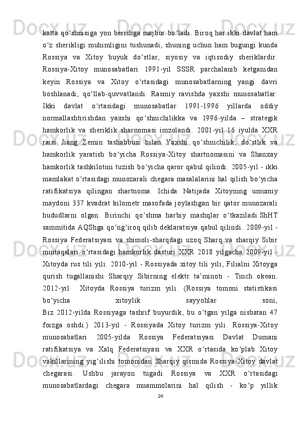 ka t t a   q o sh ni si ga   yo n   b er i sh ga   m aj bur   bo l a di .   Bi r oq   ha r   i kk i   d av l a t   h amʻ ʻ
o z   sh er i k l i gi   m u hi m l i gi ni   t us hu na di ,   s hu ni ng   uc hu n   ha m   b ug un gi   ku nd a	
ʻ
Ro ss i y a   v a   Xi t o y   bu yu k   do st l a r ,   si yo si y   v a   i q t i so di y   s he r i kl ar di r .	
ʻ
Ro ss i y a- Xi t o y   m un os ab at l a r i   19 91- yi l   SS SR   p ar c ha l a ni b   ke t g an i d an
ke yi n   Ro ss i y a   v a   X i t o y   o r t a si da gi   m u no sa ba t l ar ni ng   y an gi   da vr i
ʻ
bo sh l a na di ,   q o l l a b- qu vv at l a nd i	
ʻ .   Ra sm i y   r a vi sh da   y ax sh i   m un os ab at l a r .
I kk i   da vl at   o r t as i d ag i   m un os ab at l a r   1 99 1- 1 99 6   yi l l a r d a	
ʻ   od di y
nor m a l l as ht i r i s hd an   ya xs hi   q o s hn i c hi l i kk a   v a   19 96- yi l d a   –   st r a t e gi k	
ʻ
ha m k or l i k   va   sh er i k l i k   s ha r n om as i   i m z ol an di .   2 00 1- y i l   16   i y ul d a   XX R
r ai si   J i a ng   Z em i n   t as ha bb us i   bi l an   Y ax sh i   qo sh ni ch i l i k ,   do st l i k   va	
ʻ ʻ
ha m k or l i k   ya r a t i sh   b o y i c ha   Ro ss i y a- Xi t o y   s ha r t no m a si ni   v a   Sha nx ay	
ʻ
ha m k or l i k   t a sh ki l o t i ni   t u zi sh   b o yi c ha   q ar or   q ab ul   qi l i n di .	
ʻ   20 05- yi l   -   i kk i
m a m l ak at   o r t as i d ag i   m un oz ar al i   ch eg ar a   m a sa l a l a r i ni   ha l   qi l i s h   b o yi c ha	
ʻ ʻ
r at i f i ka t s i y a   qi l i ng an   sh ar t n om a.   I c hi da   Na t i j a da   X i t oy ni n g   u m u m i y
m a yd on i   3 37   kv ad r a t   k i l o m e t r   m a so f a da   j o yl as hg an   bi r   qa t or   m u no za r a l i
hu du dl ar n i   ol ga n .   Bi r i nc hi   q o s hm a   h ar bi y   m a sh ql ar   o t k az i l ad i . Sh HT	
ʻ ʻ
sa m m i t i d a   A QS hg a   qo ng i r oq   qi l i b   de kl ar at si ya   qa bu l   qi l i nd i	
ʻ ʻ .   20 09- yi l   -
Ro ss i y a   F ed er at si ya si   v a   sh i m ol i - sh ar qd ag i   uz oq   Sha r q   v a   sh ar qi y   Si bi r
m i nt aq al ar i   o r t a si da gi   h am kor l i k   d as t u r i	
ʻ   XX R   20 18   yi l g ac ha   20 09- yi l   -
Xi t o yd a   r u s   t i l i   yi l i .   20 10- yi l   -   R os si ya da   x i t oy   t i l i   y i l i ,   Fi l i a l n i   X i t oy ga
qur i s h   t ug al l a ni sh i   Sh ar q i y   S i bi r ni ng   e l e kt r   t a’ m i no t i   -   T i n ch   o ke an .
20 12- yi l     X i t oy da   Ro ss i y a   t ur i z m   y i l i .   ( R os si ya   t om on i   s t a t i st i k as i
bo yi ch a   x i t o yl i k   s ay yo hl ar   so ni ,	
ʻ
Bi z   20 12- yi l d a   R os si ya g a   t a sh r i f   bu yur di k,   bu   o t ga n   y i l ga   ni sb at an   47	
ʻ
f oi zg a   os hd i . )   20 13- yi l   -   R os si ya da   X i t oy   t ur i z m   y i l i .   Ro ss i y a- Xi t o y
m u no sa ba t l ar i   20 05- yi l d a   R os si ya   F ed er at si ya si   Da vl at   Du m a ni
r at i f i ka t s i y a   va   Xa l q   F ed er at si ya si   v a   XX R   o r t as i d a   k o p l a b   X i t o y
ʻ ʻ
va ki l l ar i ni ng   yi g i l i sh i   t om on i d an	
ʻ   Sh ar q i y   qi sm i d a   Ro ss i y a- Xi t o y   d av l a t
ch eg ar as i .   U sh bu   j ar ay on   t u ga di   Ro ss i y a   va   XX R   o r t a si da gi	
ʻ
m u no sa ba t l ar da gi   ch eg ar a   m u am m o l a r i n i   ha l   qi l i sh   -   k o p   y i l l i k
ʻ
24 