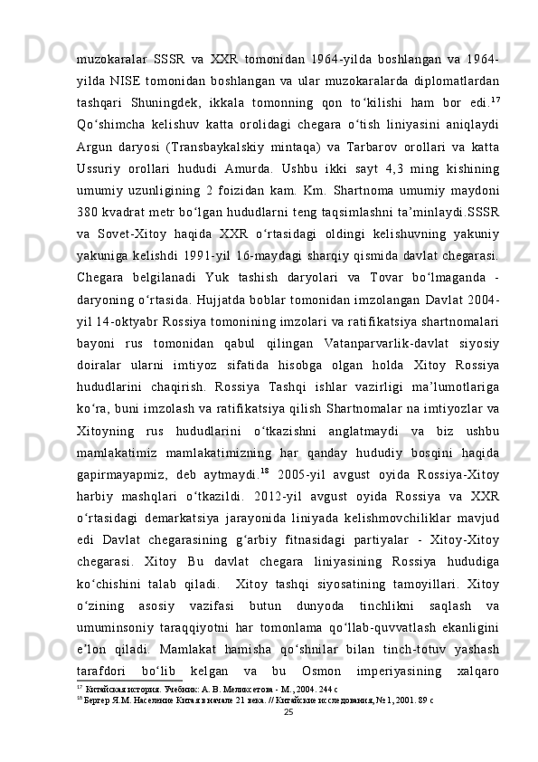 m u zo ka r a l ar   SSS R   v a   XX R   t om on i d an   1 96 4- y i l da   b os hl an ga n   va   1 96 4-
yi l d a   NI SE   t om on i d an   bo sh l a ng an   v a   ul ar   m uz ok ar al ar d a   di pl o m a t l ar da n
t a sh qa r i   Sh un i n gd ek ,   i k ka l a   t om on ni ng   q on   t o k i l i sh i   h am   b or   ed i .ʻ 1 7
Qo sh i m ch a   ke l i sh uv   ka t t a   or o l i da gi   c he ga r a   o t i sh   l i ni ya si ni   an i q l a yd i	
ʻ ʻ
Ar g un   d ar yo si   ( T r an sb ay ka l s ki y   m i nt aq a)   v a   T ar bar ov   o r ol l a r i   v a   ka t t a
Us su r i y   or ol l a r i   hu du di   Am ur d a.   Us hb u   i kki   s ay t   4, 3   m i n g   ki sh i n i n g
um um i y   u zu nl i gi ni ng   2   f o i z i d an   ka m .   K m .   Sh ar t no m a   u m u m i y   m a yd on i
38 0   k va dr at   m e t r   b o l ga n   h ud ud l a r ni   t e ng   t aq si m l as hn i   t a ’ m i nl ay di .S SSR	
ʻ
va   S ov et - Xi t o y   ha qi da   XX R   o r t a si da gi   ol di ng i   ke l i sh uv ni ng   ya ku ni y	
ʻ
ya ku ni ga   k el i s hd i   19 91- yi l   1 6- m ay da gi   sh ar qi y   qi sm i d a   da vl at   ch eg ar as i .
Ch eg ar a   b el gi l a na di   Yu k   t a sh i s h   da r y ol ar i   v a   T ov ar   b o l m a ga nd a   -	
ʻ
da r y oni ng   o r t as i d a.   Hu j j at da   b ob l a r   t om on i d an   i m z ol an ga n	
ʻ   Da vl at   20 04-
yi l   1 4- o kt ya br   Ro ss i y a   t o m o ni ni n g  i m z ol ar i   v a  r a t i f i k at si ya   s ha r t no m a l a r i
ba yo ni   r us   t om on i d an   qa bu l   q i l i n ga n   Va t a np ar va r l i k- da vl at   si yo si y
do i r a l a r   ul ar n i   i m t i y oz   si f a t i da   h i s ob ga   ol ga n   ho l d a   Xi t o y   Ro ss i y a
hu du dl ar i ni   ch aq i r i s h.   R os si ya   T a sh qi   i sh l a r   v az i r l i g i   m a’ l um ot l ar i g a
ko r a,   b un i   i m zo l a sh   va   r at i f i ka t s i y a   qi l i sh	
ʻ   Sh ar t no m a l a r   n a   i m t i yo zl ar   va
Xi t o yn i n g   r us   hu du dl ar i ni   o t k az i s hn i   a ng l a t m ay di   va   b i z   u sh bu	
ʻ
m a m l ak at i m i z   m am l a ka t i m i zn i n g   ha r   qa nd ay   h ud ud i y   b os qi ni   ha qi da
ga pi r m a ya pm i z ,   de b   a yt m a yd i . 1 8
  20 05- yi l   a vg us t   oy i d a   R os si ya - X i t oy
ha r bi y   m as hq l a r i   o t k az i l di .	
ʻ   20 12- yi l   a vg us t   oy i d a   R os si ya   v a   XX R
o r t as i d ag i   d em ar k at si ya   j ar ay on i d a   l i n i y ad a   ke l i sh m o vc hi l i kl ar   m a vj ud	
ʻ
ed i   Da vl at   ch eg ar as i n i n g   g ar b i y   f i t n as i d ag i   p ar t i ya l ar   -   Xi t o y- X i t oy	
ʻ
ch eg ar as i .   Xi t o y   Bu   da vl at   c he ga r a   l i n i y as i n i n g   R os si ya   hu du di ga
ko ch i s hi ni   t al ab   qi l a di .    	
ʻ Xi t o y   t as hq i   si yo sa t i ni ng   t a m o yi l l a r i .   Xi t o y
o z i n i n g   as os i y   v az i f as i   b ut un   d un yo da   t i n ch l i kn i   sa ql as h   va
ʻ
um um i n so ni y   t a r a qq i y ot ni   h ar   t o m o nl am a   qo l l ab- qu vv at l a sh   e ka nl i g i n i	
ʻ
e l on   qi l a di .   M am l a ka t   h am i s ha   q o s hn i l ar   bi l a n   t i n ch - t o t u v   y as ha sh	
ʼ ʻ
t ar af dor i   b o l i b   ke l g an   va   b u   O sm on   i m pe r i ya si ni ng   x al qar o	
ʻ
17
  Китайская история. Учебник: А. В. Меликсетова - М., 2004.   244 с
18
  Бергер Я.М. Население Китая в начале 21 века. // Китайские исследования, № 1, 2001. 89 с
25 