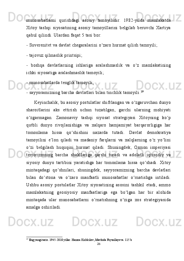 m u no sa ba t l ar ni   qur i s hd ag i   a so si y   t a m o yi l i d i r .   1 98 2- yi l da   m a m l a ka t d a
Xi t o y   t a sh qi   si yo sa t i ni ng   a so si y   t a m o yi l l a r i ni   be l g i l ab   ber uv ch i   Xa r t i y a
qa bu l   qi l i nd i .  U l ar da n  f a qa t   5  t a si   bor :
-  S uv er e ni t e t  v a  da vl at  c he ga r a l a r i ni  o za r o  h ur m at  q i l i sh   t a m o yi l i ;ʻ
-  t aj ov uz   qi l m a sl i k   pr i nt si pi ;
-   b os hq a   da vl at l ar ni ng   i sh l a r i ga   a r a l a sh m a sl i k   v a   o z   m a m l ak at i n i n g	
ʻ
i c hk i   si yo sa t i ga  a r a l a sh m a sl i k  t am oy i l i ;
-  m un os ab at l a r d a  t en gl i k  t am oy i l i ;
-  s ay yo r a m i zn i n g  b ar c ha   da vl at l a r i  bi l a n  t i nc hl i k  t am oy i l i . 1 9
         Ke yi nc ha l i k,   bu  a so si y   po st ul at l a r   sh i f r l a ng an   va  o zg ar uv ch an   du ny o
ʻ
sh ar oi t l ar i ni   a ks   e t t i r i s h   u ch un   t u za t i l g an ,   ga r c hi   u l ar ni ng   m oh i y at i
o z ga r m ag an .   Z am on av i y   t a sh qi   s i y os at   st r a t e gi ya si   X i t oy ni ng   ko p	
ʻ ʻ
qu t b l i   du ny o   r i voj l a ni sh i g a   v a   x al qa r o   ha m j am i y at   bar qa r or l i gi g a   har
t o m o nl am a   h i s sa   qo sh i s hi ni   na za r d a   t ut ad i .   Da vl at   d em okr at i y a	
ʻ
t a m o yi l i ni   e’ l o n   qi l ad i   v a   m a da ni y   f ar ql ar n i   va   x al ql ar ni ng   o z   yo l i ni	
ʻ ʻ
o z i   be l g i l as h   hu qu qi n i   hur m a t   qi l a di .   Sh un i n gd ek ,   Os m o n   i m p er i ya si	
ʻ
t er r or i z m n i n g   bar ch a   s ha kl l a r i ga   q ar sh i   t ur a di   v a   ad ol at l i   i qt i s od i y   va
si yo si y   d un yo   t ar t i bi ni   y ar at i s hg a   ha r   t om o nl am a   hi ss a   q o s ha di .   Xi t o y	
ʻ
m i nt aq ad ag i   q o sh ni l a r i ,   s hu ni ng de k,   s ay yo r a m i zn i n g   b ar ch a   da vl at l ar i	
ʻ
bi l a n   d o s t o na   v a   o z ar o   m anf aa t l i   m un os ab at l a r   o r n at i s hg a   i n t i l a di .	
ʻ ʻ ʻ
Us hb u   as os i y   po st ul at l a r   Xi t oy   si yo sa t i ni ng   as os i n i   t as hk i l   e t a di ,   a m m o
m a m l ak at ni ng   g eo si yo si y   m a nf aa t l ar i ga   eg a   bo l g an   har   b i r   al oh i d a	
ʻ
m i nt aq ad a   ul a r   m un os ab at l a r n i   o r n at i s hn i n g   o z i g a   x os   s t r at eg i y as i d a	
ʻ ʻ
am al ga   os hi r i l ad i .
19
  Eng yangi tarix. 1945-2010 yillar. Hamza Kichkilov, Mavluda Fayzullayeva.  115  b
26 