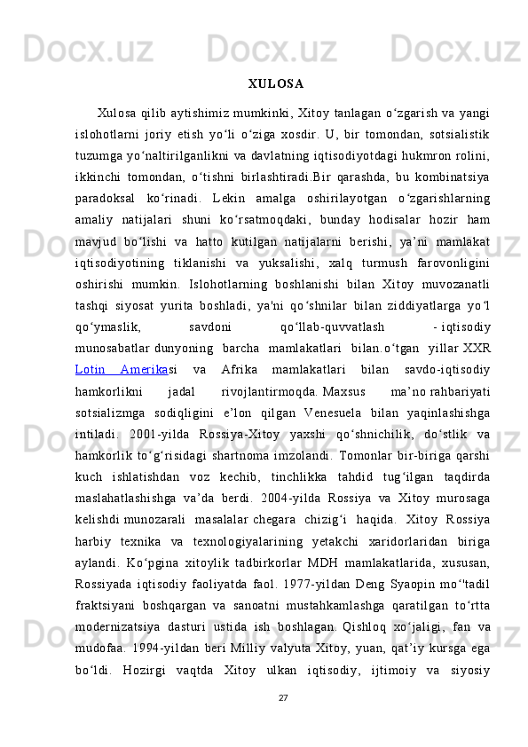                                                                           
                                                                     XU LO SA
          Xu l o sa   q i l i b   ay t i sh i m i z   m um k i n ki ,   X i t oy   t a nl ag an   o zg ar i sh   v a   ya ng iʻ
i s l o ho t l ar ni   j or i y   et i s h   y o l i   o z i g a   xo sd i r .   U,   b i r   t o m o nd an ,   so t s i a l i st i k	
ʻ ʻ
t u zu m g a   yo n al t i r i l g an l i kn i   va   d av l a t n i n g   i q t i so di yo t d ag i   h uk m r o n   r ol i n i ,	
ʻ
i k ki nc hi   t o m o nd an ,   o t i sh ni   bi r l a sh t i r a di .B i r   q ar a sh da ,   b u   k om bi n at si ya	
ʻ
pa r a do ks al   ko r i n ad i .   L ek i n   a m a l g a   os hi r i l a yo t g an   o z gar i s hl ar ni ng	
ʻ ʻ
am al i y   na t i j a l a r i   sh un i   k o r sa t m oq da ki ,   bu nd ay   ho di sa l a r   ho zi r   ha m	
ʻ
m a vj ud   b o l i s hi   va   h at t o   k ut i l ga n   na t i j a l ar ni   b er i s hi ,   ya ’ n i   m a m l ak at	
ʻ
i q t i so di yo t i ni ng   t i kl a ni sh i   va   y uk sa l i sh i ,   xa l q   t ur m u sh   f ar ov on l i gi ni
os hi r i sh i   m um ki n.   I s l o ho t l ar n i n g   b os hl an i s hi   bi l a n   X i t oy   m u vo za na t l i
t a sh qi   s i y os at   yur i t a   b os hl ad i ,   y a' ni   q o s hn i l ar   bi l a n   z i d di ya t l ar ga   yo l	
ʻ ʻ
qo ym as l i k,   s av do ni   q o l l a b- qu vv at l a sh   -	
ʻ ʻ   i q t i so di y
m u no sa ba t l ar   du ny on i n g   b ar c ha   m am l a ka t l ar i   bi l a n. o t ga n   y i l l ar	
ʻ   XX R
L ot i n   Am er i ka    si   v a   Af r i ka   m am l a ka t l ar i   bi l a n   s av do - i qt i s od i y
ha m k or l i k ni   j a da l   r i vo j l an t i r m o qd a.   Ma xs us   m a’ no   r a hb ar i ya t i
so t s i a l i zm ga   so di ql i g i n i   e ’ l on   qi l ga n   Ve ne su el a   b i l an   ya qi nl as hi sh ga
i n t i l ad i .   2 00 1- y i l d a   Ro ss i y a- Xi t o y   y ax sh i   qo sh ni ch i l i k ,   do st l i k   v a	
ʻ ʻ
ha m k or l i k   t o g r i s i d ag i   s ha r t no m a   i m z ol an di .   T o m o nl a r   bi r - bi r i g a   qa r s hi	
ʻ ʻ
ku ch   i sh l a t i sh da n   vo z   k ec hi b,   t i n ch l i kk a   t a hd i d   t ug i l ga n   t a qd i r d a	
ʻ
m a sl ah at l a sh i sh ga   va’ da   ber di .   20 04- yi l d a   Ro ss i y a   v a   X i t o y   m ur os ag a
ke l i sh di   m u no za r a l i   m as al al ar   ch eg ar a   c hi zi g i   h aq i d a.   X i t oy   R os si ya	
ʻ
ha r bi y   t e xn i k a   v a   t e xn ol og i y al ar i ni ng   y et ak ch i   x ar i dor l a r i da n   bi r i g a
ay l a nd i .   K o pg i n a   xi t o yl i k   t a db i r k or l ar   M DH   m a m l ak at l a r i da ,   xu su sa n,	
ʻ
Ro ss i y ad a   i qt i s od i y   f ao l i ya t d a   f a ol .   19 77- yi l d an   D en g   Sy ao pi n   m o 't ad i l	
ʻ
f r a kt si ya ni   b os hq ar ga n   v a   sa no at ni   m us t a hk am l a sh ga   q ar a t i l g an   t o r t t a
ʻ
m o der ni za t s i y a   d as t u r i   us t i da   i sh   b os hl ag an .   Qi sh l o q   xo j a l i gi	
ʻ ,   f an   va
m u dof aa .   1 99 4- y i l da n   ber i   Mi l l i y   v al yu t a   Xi t o y,   y ua n,   q at ’ i y   k ur sg a   e ga
bo l d i .   Ho zi r gi   va qt da   X i t oy   ul k an   i qt i so di y,   i j t i m o i y   va   si yo si y	
ʻ
27 