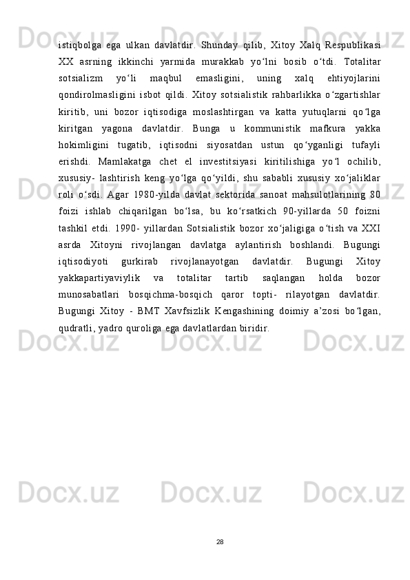 i s t i qb ol ga   eg a   ul ka n   d av l a t d i r .   Sh un da y   qi l i b ,   Xi t o y   Xa l q   Re sp ub l i ka si
XX   as r n i n g   i k ki nc hi   ya r m i da   m ur ak ka b   yo ʻ l n i   bo si b   o ʻ t d i .   T ot al i t ar
so t s i a l i zm   yo l i   m a qb ul   em as l i gi ni ,   uni ng   xa l q   e ht i y oj l ar i niʻ
qo nd i r o l m as l i gi ni   i sb ot   qi l d i .   X i t o y   so t s i a l i st i k   r ah ba r l i kk a   o zg ar t i s hl ar	
ʻ
ki r i t i b ,   uni   b oz or   i qt i so di ga   m o sl as ht i r ga n   va   k at t a   y ut uq l a r ni   q o l ga	
ʻ
ki r i t ga n   y ag on a   da vl at di r .   B un ga   u   ko m m un i s t i k   m af kur a   y ak ka
ho ki m l i gi ni   t ug at i b ,   i q t i s od ni   si yo sa t d an   us t u n   qo y ga nl i gi   t uf a yl i	
ʻ
er i sh di .   Ma m l ak at ga   ch et   e l   i nv es t i t s i y as i   k i r i t i l i sh i g a   yo l   o ch i l i b ,	
ʻ
xu su si y-   l as ht i r i s h   ke ng   yo l g a   qo yi l di ,   s hu   s ab ab l i   xu su si y   xo j a l i kl ar	
ʻ ʻ ʻ
r ol i   o sd i .   A ga r   1 98 0- y i l d a   da vl at   se kt or i d a   sa no at   m ah su l o t l ar i n i n g   8 0	
ʻ
f oi zi   i s hl ab   c hi qa r i l g an   bo l s a,   b u   k o r sa t k i c h   90- yi l l ar d a   5 0   f oi z ni	
ʻ ʻ
t a sh ki l   et di .   1 99 0-   y i l l ar da n   S ot si al i s t i k   bo zo r   x o j al i g i g a   o t i sh   v a   X XI	
ʻ ʻ
as r d a   X i t oy ni   r i voj l a ng an   da vl at ga   ay l a nt i r i sh   bo sh l a nd i .   Bu gu ng i
i q t i so di yo t i   g ur k i r a b   r i voj l a na yo t g an   da vl at di r .   Bu gu ng i   X i t oy
ya kk ap ar t i ya vi yl i k   va   t o t a l i t ar   t ar t i b   s aq l a ng an   ho l d a   b oz or
m u no sa ba t l ar i   bo sq i c hm a- bo sq i c h   qa r or   t o pt i -   r i l ay ot ga n   da vl at di r .
Bu gu ng i   Xi t o y   -   B MT   X avf si zl i k   K en ga sh i n i n g   d oi m i y   a’ zo si   b o l ga n,	
ʻ
qu dr a t l i ,  y ad r o  q ur o l i g a  e ga  d av l a t l ar da n  bi r i d i r .
28 