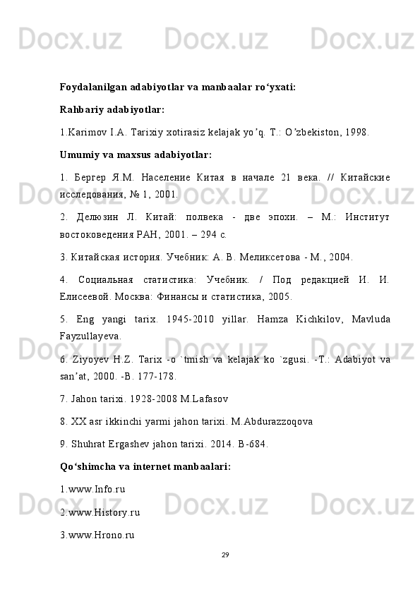 F oy da l an i l ga n  ada bi yot l a r  va  m a nb aal ar   ro yx at i :ʻ
Ra hb ar i y  ad ab i y ot l ar:
1. Ka r i m ov  I .А .  T ar i xi y  xo t i r as i z   ke l a j a k  y o q .  T .:  O zb ek i s t o n,  1 99 8.	
ʼ ʼ
Um um i y   va   m ax su s   ad abi yot l a r :
1.   Б ер ге р   Я. М.   Н ас ел ен ие   Ки та я   в   н ач ал е   2 1   ве ка .   / /   Ки та йс ки е
ис сл ед ов ан ия ,   №  1 ,  20 01 .
2.   Де лю зи н   Л.   К ит ай :   по лв ек а   -   дв е   эп ох и.   –   М .:   И нс ти ту т
во ст ок ов ед ен ия   РА Н,  2 00 1.  –  2 94  с .
3.   Ки та йс ка я  и ст ор ия .  У че бн ик :  А .  В.   Ме ли кс ет ов а  -   М. ,  2 00 4.
4.   Со ци ал ьн ая   с та ти ст ик а:   Уч еб ни к.   /   По д   ре да кц ие й   И.   И.
Е ли се ев ой .  М ос кв а:   Ф ин ан сы   и  ст ат ис ти ка ,   20 05 .
5.   E ng   ya ng i   t ar i x .   1 94 5- 2 01 0   yi l l ar .   Ha m z a   Ki ch ki l o v ,   Ma vl ud a
Fa yz ul l a ye va .
6.   Z i y oy ev   H . Z .   T ar i x   - o   ` t m i s h   va   ke l a j a k   ko   ` zg us i .   - T .:   Ad ab i y ot   va
sa n ʼ at ,  20 00 .  - B .  17 7- 1 78 .
7.  J ah on   t a r i xi .  1 92 8- 20 08  M .L af a so v
8.  X X  as r  i kk i n ch i   yar m i  j ah on  t ar i xi .  M. Ab du r a zz oq ov a
9.  S hu hr a t   E r ga sh ev  j ah on  t ar i xi .  20 14 .  B- 68 4.
Q o sh i m ch a  va  i nt er ne t   m an ba al ar i :	
ʻ
1. ww w. I nf o.r u
2. ww w. Hi st or y. r u
3. ww w. Hr on o.r u
29 