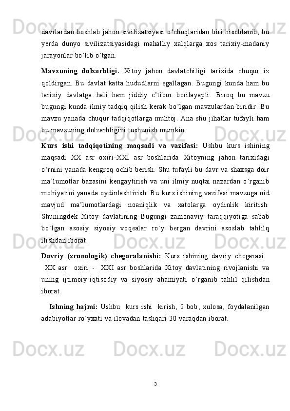 da vr l ar da n   b os hl ab   j ah on   s i v i l i z at si ya si   o ch oq l ar i d an   bi r i   h i s ob l a ni b,   b uʻ
ye r d a   du ny o   si vi l i za t s i y as i d ag i   m ah al l i y   xa l q l ar ga   xo s   t ar i xi y- m ad an i y
j ar ay on l a r   bo l i b  o t ga n.	
ʻ ʻ
Ma vz un i n g   do l z ar bl i g i .   Xi t o y   j a ho n   d av l a t c hi l i gi   t a r i x i d a   ch uq ur   i z
qo l d i r g an .   Bu   da vl at   k at t a   hu du dl ar n i   eg al l a ga n.   Bu gu ng i   k un da   h am   b u
t ar i x i y   da vl at ga   h al i   h am   j i ddi y   e ’ t i b or   b er i l a ya pt i .   Bi r o q   b u   m av zu
bu gu ng i   k un da   i l m i y   t ad qi q   qi l i sh   k er ak   bo l g an   m a vz ul ar da n   b i r i di r .   B u	
ʻ
m a vz u   ya na da   ch uq ur   t a dq i q ot l ar ga   m u ht oj .   A na   sh u   j i ha t l ar   t uf a yl i   h am
bu  m av zu ni ng  d ol za r b l i gi ni   t u sh un i s h   m u m k i n .
K u rs   i s hi   t a dq i qot i n i ng   m a qs ad i   v a   va zi f as i :   U sh bu   kur s   i sh i n i n g
m a qs ad i   XX   a sr   ox i r i - XX I   a sr   bo sh l a r i da   Xi t o yn i n g   j a ho n   t ar i xi da gi
o r n i n i   y an ad a   ke ng r o q   o ch i b   ber i s h.   S hu   t uf ay l i   bu   da vr   v a   sh ax sg a   d oi r	
ʻ
m a’ l u m o t l ar   b az as i n i   k en ga yt i r i sh   v a   uni   i l m i y   n uq t a i   n az ar da n   o r g an i b	
ʻ
m o hi ya t i ni   y an ad a   o ydi nl as ht i r i s h.   Bu   k ur s   i s hi ni ng   va zi f as i   m av zu ga   oi d
m a vj ud   m a’ l u m o t l ar d ag i   n oa ni ql i k   va   x at ol ar g a   o yd i n l i k   k i r i t i s h.
Sh un i n gd ek   Xi t o y   d av l a t i ni ng   Bu gu ng i   z am on av i y   t ar a qq i y ot i g a   sa ba b
bo` l g an   a so si y   s i y os i y   vo qe al ar   r o ` y   b er g an   d av r i ni   a so sl ab   t ah l i l q
i l i s hd an   i b or a t .
Da vr i y   ( x ro nol og i k)   ch eg ar al a ni sh i :   Kur s   i s hi ni ng   d avr i y   ch eg ar as i    
  X X   as r     ox i r i   -     X XI   as r   b os hl ar i d a   Xi t o y   da vl at i n i n g   r i v oj l a ni sh i   v a
un i n g   i j t i m oi y- i qt i s od i y   v a   s i y os i y   ah am i y at i   o r g an i b   t a hl i l   qi l i sh da n	
ʻ
i b or a t .
      Is hn i n g   h aj m i :   Us hb u     kur s   i sh i     ki r i s h,   2   bo b ,   x ul os a,   f oy da l a ni l g an
ad ab i y ot l a r   r o y xa t	
ʻ i   va  i l o va da n  t as hq ar i  3 0  va r a qd an  i bor at .
3 