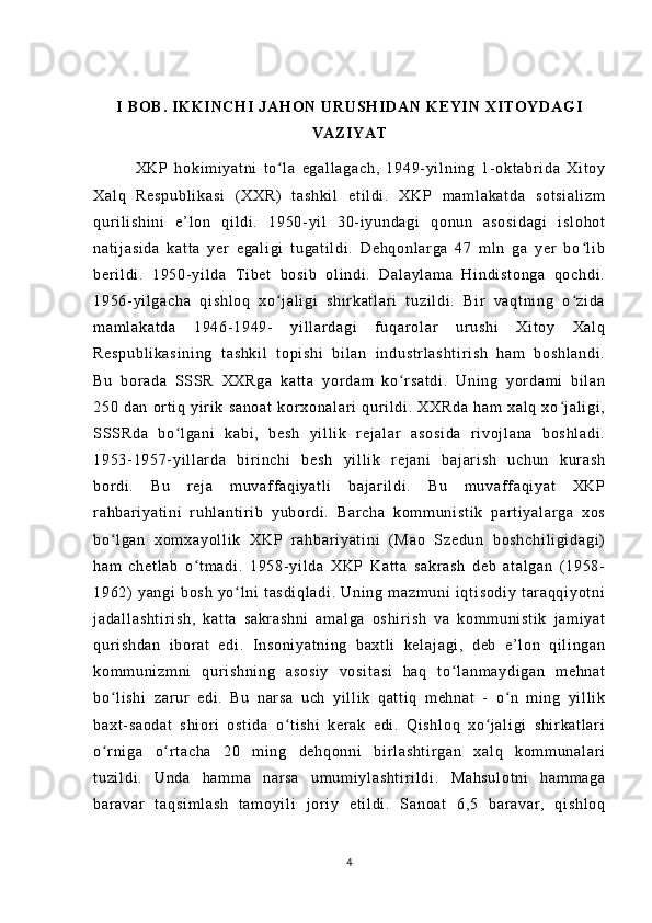 I  B O B .   IK K I NC H I  J AH O N  U RU SH ID AN  K EY IN  X IT O Y DA G I
VA ZI YA T
              XK P   h ok i m i y at ni   t o l a   eg al l a ga ch ,   19 49- yi l n i n g   1- ok t a br i da   Xi t o yʻ
Xa l q   Re sp ub l i ka s i   ( XX R)   t a sh ki l   et i l di .   XK P   m am l a ka t d a   so t s i a l i zm
qur i l i s hi ni   e ’ l on   q i l d i .   1 95 0- y i l   3 0- i yu nd ag i   qo nu n   as os i d ag i   i sl oh ot
na t i j a si da   k at t a   y er   e ga l i gi   t u ga t i l d i .   De hq on l a r g a   4 7   m l n   ga   ye r   b o l i b	
ʻ
be r i l di .   19 50- yi l d a   T i b et   b os i b   ol i n di .   Da l a yl am a   H i n di s t o ng a   qo ch di .
19 56- yi l g ac ha   qi sh l o q   x o j al i gi   s hi r k at l a r i   t uz i l di .   B i r   v aq t n i n g   o z i d a	
ʻ ʻ
m a m l ak at da   19 46- 19 49-   y i l l ar da gi   f u qa r o l ar   ur us hi   Xi t o y   Xa l q
Re sp ub l i ka si ni ng   t as hk i l   t opi sh i   bi l a n   i nd us t r l a sh t i r i sh   h am   bo sh l a nd i .
Bu   bor ad a   SS SR   XX Rg a   k at t a   y or da m   ko r sa t d i .   Un i n g   yor da m i   b i l an	
ʻ
25 0   d an   or t i q   yi r i k   sa no at   kor xo na l ar i   q ur i l d i .   XX Rd a   ha m   xa l q   xo j a l i gi ,	
ʻ
SSS Rd a   bo l g an i   k ab i ,   b es h   yi l l i k   r ej al ar   a so si da   r i vo j l a na   b os hl ad i .	
ʻ
19 53- 19 57- yi l l ar d a   bi r i n ch i   b es h   yi l l i k   r ej an i   b aj ar i sh   u ch un   k ur a sh
bor di .   Bu   r ej a   m u va f f a qi ya t l i   ba j a r i l di .   Bu   m u vaf f a qi ya t   XK P
r a hb ar i ya t i ni   r u hl an t i r i b   y ub or d i .   B ar ch a   k om m un i s t i k   p ar t i y al ar ga   x os
bo l g an   x om xa yo l l i k   X KP   r ah bar i y at i n i   ( M ao   S ze du n   b os hc hi l i gi da gi )	
ʻ
ha m   ch et l a b   o t m ad i .   1 95 8- y i l da   X KP   K at t a   sa kr as h   d eb   at al ga n   ( 1 95 8-	
ʻ
19 62)   y an gi   b os h   y o l ni   t as di ql ad i .   Un i n g   m a zm un i   i q t i so di y   t ar a qq i y ot ni	
ʻ
j a da l l as ht i r i s h,   ka t t a   s ak r a sh ni   am al ga   os hi r i sh   va   k om m u ni st i k   j am i y at
qur i s hd an   i b or a t   e di .   I ns on i y at ni ng   ba xt l i   k el aj ag i ,   d eb   e ’ l on   q i l i ng an
ko m m un i z m n i   qur i s hn i n g   as os i y   vo si t a si   ha q   t o l an m a yd i g an   m eh na t	
ʻ
bo l i sh i   za r ur   ed i .   Bu   n ar s a   u ch   yi l l i k   q at t i q   m eh na t   -   o n   m i n g   y i l l i k	
ʻ ʻ
ba xt - sa od at   sh i o r i   os t i da   o t i sh i   k er ak   ed i .   Qi sh l o q   xo j a l i gi   sh i r ka t l ar i	
ʻ ʻ
o r n i g a   o r t ac ha   2 0   m i ng   de hq on ni   bi r l a sh t i r g an   x al q   k om m u na l ar i	
ʻ ʻ
t u zi l d i .   U nd a   ha m m a   n ar s a   u m u m i yl as ht i r i l di .   M ah su l o t n i   ha m m ag a
ba r a var   t aq si m l as h   t a m o yi l i   j or i y   et i l di .   S an oa t   6 ,5   b ar a va r ,   q i s hl oq
4 