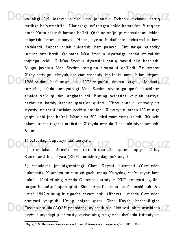 xo j a l i gi   2, 5   b ar a va r   o si sh i   m o l j a l l an di .ʻ ʻ ʻ 2
  De hq on   m eh na t i   qa t t i q
t ar t i bg a   b o ys un di r i l di .  	
ʻ Ul ar   i s hg a   sa f   t or t ga n   h ol da   b or ar di l ar .   B i r oq   t e z
or a da   Ka t t a   sa kr as h   ba r b od   b o l di .   Qi sh l o q   xo j a l i gi   m ah su l o t l ar i   i s hl ab	
ʻ ʻ
ch i q ar i s h   ha j m i   ka m a yd i .   H at t o ,   a yr i m   h ud ud l ar da   o ch ar ch i l i k   h am
bo sh l a nd i .   S an oa t   i sh l a b   ch i q ar i s hi   h am   pa sa yd i .   S hu   t ar i q a   i qt i s od i y
i n qi r oz   y uz   ber di .   Oq i b at da   M ao   S ze du n   si yo sa t i ga   q ar sh i   m u xo l i f at
vu j u dg a   ke l d i .   U   M ao   S ze du n   si yo sa t i ni   q at t i q   t a nq i d   qi l a   bo sh l a di .
Bu ng a   j a vo ba n   Ma o   Sz ed un   qa t a g on   si yo sa t i ni   qo l l ad i .   Bu   s i y os at	
ʻ ʻ
Xi t o y   t ar i xi ga ,   « bu yu k   pr ol et ar   m a da ni y   i nq i l ob i »   nom i   b i l an   ki r ga n.
19 66- yi l d an   bo sh l a ng an   va   19 76- yi l g ac ha   d av om   et ga n   «M ad an i y
i n qi l o b» ,   a sl i d a,   j am i y at da gi   Ma o   Sz ed un   s i y os at i g a   q ar s hi   k uc hl ar ni
am al da   y o q   qi l i s hn i   an gl at ar   ed i .   Bu ni ng   o qi ba t i da   ko pl ab   pa r t i y a,	
ʻ ʻ
da vl at   va   h ar b i y   ka dr l ar   qa t a g on   qi l i n di .   X i t oy   ch uq ur   i qt i s od i y   v a	
ʻ
si yo si y   i nqi r o zn i   b os hd an   k ec hi r a   bo sh l a di .   Xu nv ey bi n   l ar da n   1 00   m l n   g a
ya qi n   ki sh i   j abr   k o r di .   M am l a ka t   50 0   m l r d   yu an   z ar ar   ko r d i .   I k ki nc hi	
ʻ ʻ
j a ho n   ur u sh i   t ug as hi   ar af a si da   X i t oy da   a m a l d a   3   t a   ho ki m i y at   b or   e di .
Bu l a r :
1)   Xi t o yd ag i   Ya po ni ya   m a’ m ur i y at i ;  
2)   m a m l ak at   sh i m ol i   va   s hi m o l i - s ha r q i d a   qa r or   t op ga n   Xi t o y
Ko m m un i s t i k  pa r t i y as i  ( X KP)  b os hc hi l i gi da gi   ho ki m i y at ;  
3)   m am l a ka t   j a nu bi g ar bi da gi   Ch an   K ay sh i   h uk um at i   ( G om i n da n	
ʻ
hu ku m a t i ) .   Ya po ni ya   t or - m or   e t i l g ac h,   u ni ng   X i t oy da gi   m a’ m ur i ya t i   h am
qu l a di .   19 46- yi l n i n g   yo zi da   G om i n da n   ar m i ya si   XK P   ar m i y as i   e ga l l ab
t ur ga n   h ud ud ga   h uj um   q i l di .   S hu   t ar i q a   f u qa r o l ar   ur u sh i   bo sh l a nd i .   B u
ur u sh   19 49- yi l n i n g   ku zi ga ch a   d av om   e t d i .   N i h oy at ,   ur us hd a   G om i n da n
ar m i y as i   ye ng i l di .   U ni ng   qo l g an   qi sm i   Ch an   K ay sh i   bo sh ch i l i g i d a
T ay va n   or ol i d a   ( AQ SH   p an oh i d a)   j oy l a sh i b   ol di . I kk i n ch i   j a ho n   ur us hi da n
ke yi n   d un yo da gi   ge os i y os i y   va zi ya t n i n g   o z ga r i sh i   da vl at da   i j t i m oi y   v a	
ʻ
2
 Бергер Я.М. Население Китая в начале 21 века. // Китайские исследования, № 1, 2001. 136 с
5 