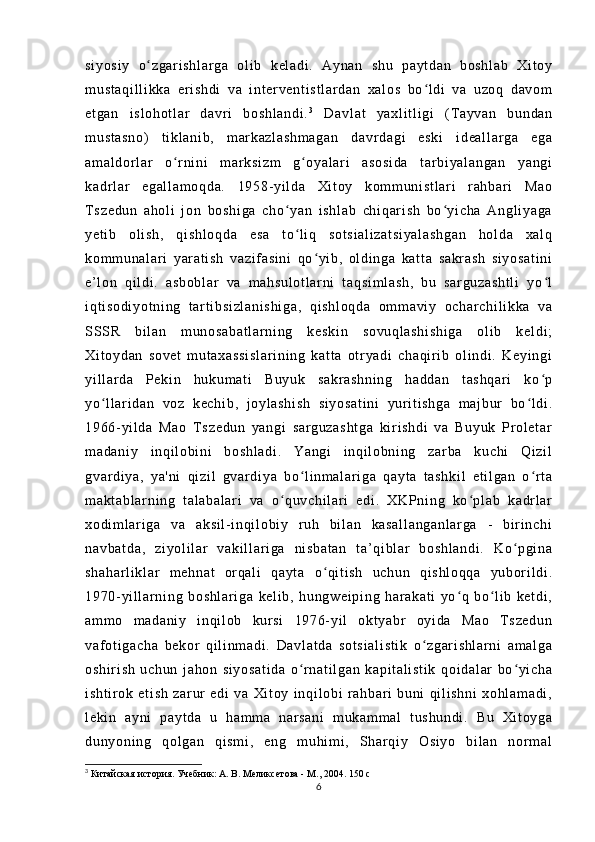 si yo si y   o z ga r i sh l a r g a   ol i b   k el ad i .   A yn an   sh u   p ay t d an   b os hl ab   Xi t o yʻ
m u st aq i l l i kk a   er i s hd i   v a   i n t er ve nt i s t l ar da n   x al os   bo l d i   va   u zo q   d av om	
ʻ
et ga n   i s l o ho t l ar   d av r i   bo sh l a nd i . 3
  Da vl at   y ax l i t l i gi   ( T ay va n   bu nd an
m u st as no )   t i kl an i b ,   m ar k az l a sh m a ga n   da vr d ag i   e sk i   i d ea l l ar ga   eg a
am al do r l a r   o r n i n i   m ar ks i z m   g oy al ar i   as os i d a   t a r b i y al an ga n   ya ng i	
ʻ ʻ
ka dr l ar   eg al l a m o qd a.   1 95 8- y i l da   Xi t o y   k om m un i s t l ar i   r ah bar i   M ao
T s ze du n   a ho l i   j on   b os hi ga   ch o y an   i s hl ab   ch i q ar i sh   bo yi ch a   A ng l i ya ga	
ʻ ʻ
ye t i b   o l i sh ,   qi sh l o qd a   es a   t o l i q   s ot si al i z at si ya l a sh ga n   ho l d a   x al q
ʻ
ko m m un al ar i   ya r a t i sh   v az i f a si ni   q o yi b ,   o l d i n ga   ka t t a   sa kr as h   s i y os at i n i	
ʻ
e’ l on   q i l di .   as bo bl ar   va   m ah su l o t l ar ni   t aq si m l as h,   b u   sa r g uz as ht l i   y o l	
ʻ
i q t i so di yo t n i n g   t ar t i b si zl an i s hi ga ,   q i s hl oq da   o m m av i y   oc ha r c hi l i kk a   v a
SSS R   bi l a n   m un os ab at l a r n i n g   k es ki n   s ov uq l a sh i s hi ga   o l i b   ke l d i ;
Xi t o yd an   s ov et   m u t a xa ss i sl ar i n i n g   ka t t a   ot r ya di   c ha qi r i b   ol i nd i .   K ey i n gi
yi l l ar d a   Pe ki n   hu ku m a t i   B uy uk   sa kr as hn i n g   ha dd an   t as hq ar i   k o p
ʻ
yo l l ar i da n   v oz   k ec hi b,   j oy l a sh i s h   si yo sa t i ni   y ur i t i sh ga   m a j b ur   bo l d i .	
ʻ ʻ
19 66- yi l d a   Ma o   T s ze du n   ya ng i   sa r g uz as ht ga   ki r i s hd i   va   Bu yu k   Pr o l e t a r
m a da ni y   i n qi l o bi ni   b os hl ad i .   Ya ng i   i n qi l ob ni ng   z ar ba   k uc hi   Qi zi l
gv ar di y a,   y a' ni   qi zi l   g va r d i y a   b o l i n m a l ar i g a   q ay t a   t as hk i l   e t i l g an   o r t a	
ʻ ʻ
m a kt ab l a r n i n g   t a l a ba l a r i   va   o q uv ch i l ar i   e di .   XK Pn i n g   ko pl ab   ka dr l ar	
ʻ ʻ
xo di m l ar i ga   v a   a ks i l - i nqi l o bi y   r uh   b i l an   k as al l a ng an l a r g a   -   b i r i nc hi
na vb at da ,   z i y ol i l ar   va ki l l ar i ga   ni s ba t a n   t a’ qi bl ar   bo sh l a nd i .   Ko p gi na	
ʻ
sh ah ar l i kl ar   m eh na t   or q al i   qa yt a   o qi t i sh   uc hu n   qi sh l o qq a   y ub or i l d i .	
ʻ
19 70- yi l l ar n i n g   bo sh l a r i ga   ke l i b,   h un gw ei pi ng   h ar a ka t i   yo q   bo l i b   ke t d i ,	
ʻ ʻ
am m o   m a da ni y   i nq i l ob   kur si   1 97 6- y i l   ok t y abr   oy i d a   M ao   T s ze du n
va f ot i g ac ha   b ek or   qi l i n m a di .   D av l a t d a   so t s i a l i st i k   o zg ar i sh l a r n i   a m a l g a	
ʻ
os hi r i sh   uc hu n   j a ho n   si yo sa t i da   o r n at i l ga n   ka pi t a l i st i k   qo i d al ar   bo yi ch a	
ʻ ʻ
i s ht i r ok   e t i sh   za r ur   e di   v a   Xi t o y   i n qi l o bi   r a hb ar i   b un i   qi l i sh ni   x oh l a m a di ,
l e ki n   a yn i   p ay t d a   u   h am m a   na r s an i   m u ka m m al   t u sh un di .   B u   Xi t o yg a
du ny on i n g   q ol ga n   q i s m i ,   en g   m uh i m i ,   S har qi y   O si yo   b i l an   nor m a l
3
  Китайская история. Учебник: А. В. Меликсетова - М., 2004. 150  с
6 