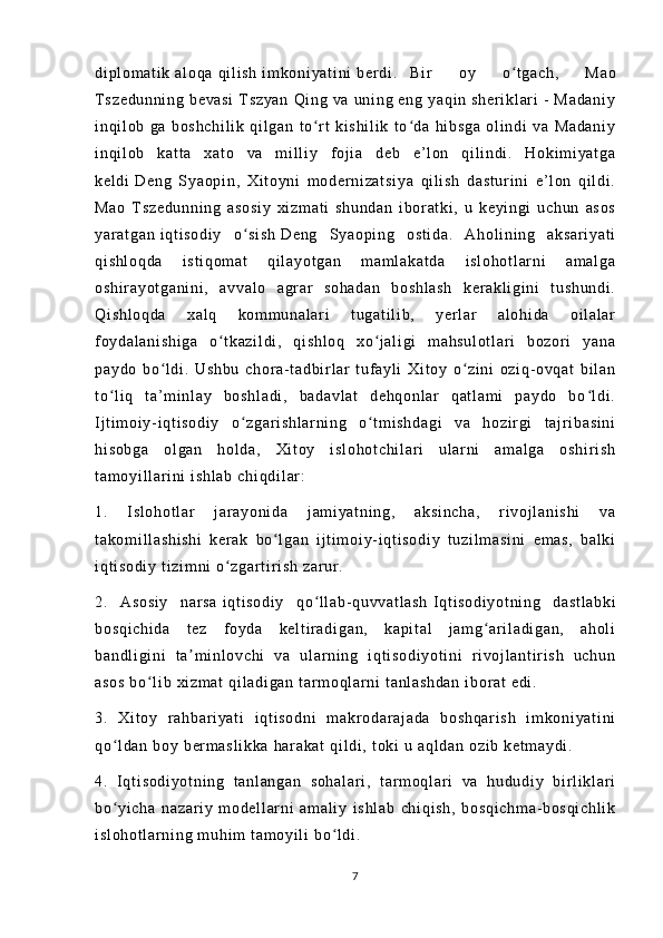 di pl om at i k  a l o qa  q i l i s h  i m ko ni ya t i ni  b er d i . Bi r   o y   o t g ac h,   M aoʻ
T s ze du nn i n g   be va si   T sz ya n   Qi ng   va   un i n g  e ng   ya qi n  s he r i kl ar i   -   M ad an i y
i n qi l o b   g a   b os hc hi l i k   qi l ga n   t o r t   k i s hi l i k   t o d a   h i b sg a   ol i n di   va   Ma da ni y	
ʻ ʻ
i n qi l o b   k at t a   xa t o   va   m i l l i y   f oj i a   de b   e ’ l o n   q i l i n di .   H ok i m i ya t g a
ke l d i   De ng   Sy ao pi n ,   X i t oy ni   m o der ni za t s i y a   qi l i sh   d as t u r i ni   e’ l on   qi l d i .
Ma o   T sz ed un ni ng   as os i y   x i z m a t i   s hu nd an   i b or a t k i ,   u   k ey i n gi   u ch un   as os
ya r a t g an   i q t i so di y   o si sh	
ʻ   De ng   Sya op i n g   os t i da .   A ho l i ni ng   a ks ar i y at i
qi sh l o qd a   i s t i qo m a t   qi l ay ot ga n   m a m l ak at da   i s l o ho t l ar ni   am al ga
os hi r a yo t g an i n i ,   a vv al o   a gr a r   so ha da n   b os hl as h   k er a kl i g i n i   t u sh un di .
Qi sh l o qd a   x al q   ko m m un al ar i   t ug at i l i b ,   ye r l a r   al oh i d a   oi l a l a r
f oy da l a ni sh i g a   o t k az i l di ,   q i s hl oq   x o j al i gi   m a hs ul ot l a r i   bo zo r i   ya na	
ʻ ʻ
pa yd o   bo l d i .   U sh bu   ch or a- t ad bi r l a r   t uf ay l i   X i t oy   o zi ni   o zi q- o vq at   b i l an	
ʻ ʻ
t o l i q   t a’ m i nl ay   b os hl ad i ,   ba da vl at   de hq on l ar   q at l a m i   p ay do   bo l di .	
ʻ ʻ
I j t i m oi y - i q t i so di y   o z ga r i sh l a r n i n g   o t m i s hd ag i   va   ho zi r gi   t a j r i ba si ni	
ʻ ʻ
hi so bg a   ol ga n   h ol da ,   Xi t oy   i s l o ho t c hi l a r i   ul ar ni   a m a l g a   os hi r i sh
t a m o yi l l ar i ni  i sh l a b  c hi qd i l ar :
1.   I s l o ho t l ar   j ar ay on i d a   j am i y at ni ng ,   a ks i n ch a,   r i v oj l an i s hi   v a
t a ko m i l l as hi sh i   k er a k   b o l ga n   i j t i m oi y- i qt i so di y   t u zi l m as i n i   em as ,   ba l k i	
ʻ
i q t i so di y  t i zi m n i   o z ga r t i r i sh   zar ur . 	
ʻ
2.   As os i y   na r s a   i q t i so di y   q o l l a b- qu vv at l a sh	
ʻ   I qt i s od i y ot ni ng   da st l a bk i
bo sq i c hi da   t e z   f o yd a   ke l t i r a di ga n,   ka pi t a l   j a m g ar i l a di ga n,   ah ol i	
ʻ
ba nd l i gi ni   t a m i n l o vc hi   v a   ul ar n i n g   i q t i so di yo t i ni   r i vo j l an t i r i s h   u ch un	
ʼ
as os  b o l i b  x i z m a t   qi l a di ga n  t ar m oq l ar ni  t an l a sh da n   i bo r a t   ed i .	
ʻ
3.   Xi t o y   r a hb ar i y at i   i qt i so dn i   m a kr o da r a j a da   b os hq ar i s h   i m ko ni ya t i ni
qo l d an  b oy  b er m a sl i k ka   ha r a ka t   qi l d i ,  t o ki  u  a ql da n  o zi b  ke t m ay di .	
ʻ
4.   I q t i so di yo t n i n g   t a nl an ga n   s oh al ar i ,   t ar m o ql ar i   v a   hu du di y   bi r l i kl ar i
bo yi ch a   n az ar i y   m od el l ar ni   a m a l i y   i s hl ab   ch i q i s h,   bo sq i c hm a- b os qi ch l i k
ʻ
i s l o ho t l ar ni ng  m uhi m   t a m o yi l i  b o l di .	
ʻ
7 