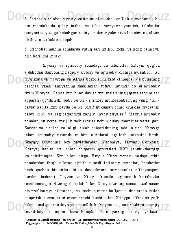 5.   I q t i so di y   i sl oh ot   s i y os i y   v os i t al ar   b i l an   f ao l   qo l l a b- qu vv at l a nd i ,   b uʻ
es a   m am l a ka t d a   q ul ay   t as hq i   va   i c hk i   v az i y at ni   ya r a t i sh ,   i s l o ho t l ar
j ar ay on i d a   yu za ga   k el ad i g an   s al bi y   t e nd en t s i y al ar   r i v oj l a ni sh i n i n g   ol di ni
ol i s hd a  o z  i f od as i n i  t o pd i .	
ʻ
6.   I sl oh ot l ar   m uh i m   s oh al ar da   yu t u q   sa r i   i nt i l i b,   i zc hi l   va   ke ng   q am r ov l i
ol i b  b or i l i s hi   ke r a k 4
.
              Si yo si y   v a   i qt i s od i y   s oh ad ag i   b u   i sl oh ot l ar   Xi t o yn i   q og oz	
ʻ
aj da ho da n   d un yo ni ng   h aq i q i y   s i y os i y   va   i qt i s od i y   ku ch i g a   a yl an t i r di .   Bu
t s i v i l i z at si ya   Y ev r o pa   v a   Af r i k a   bo zor l a r i ni   za bt   et m o qd a.   V a   b ul ar n i n g
ba r c ha si   y an gi   j a m i ya t n i n g   s ha kl l a ni sh i   t uf a yl i   m um ki n   b o l di	
ʻ   i q t i so di y
t i zi m   Xi t o yd a.   Ka pi t a l i zm   bi l a n   da vl at   t u zi l m al ar i ni ng   ( qa yt a   t a qs i m l a sh
ap pa r a t i )   qo sh i l i s hi   so di r   b o l di   -   i j t i m oi y   m u no sa ba t l ar ni ng   y an gi   t ur i   -	
ʻ ʻ
da vl at   k ap i t al i z m i   p ay do   bo l d i .   X XR   hu ku m a t i   o ch i q   e sh i k l a r   si yo sa t i ni	
ʻ
qa bu l   qi l d i   va   r ag ba t l an t i r di	
ʻ   xor i j i y   i nv es t i t s i y al ar . 5
  M ax su s   i q t i so di y
zo na l a r ,   b u   y er da   xor i j l i k   t a db i r kor l ar   uc hu n   q ul ay   s ha r o i t l ar   ya r a t i l ga n.
Sa no at   v a   qi sh l o q   x o j al i g i   i s hl ab   ch i q ar i s hi ni ng   j ad al   o s i s hi   Xi t o yg a	
ʻ ʻ
j a ho n   i qt i s od i y   t i zi m i da   m u hi m   o r i n l ar ni   eg al l a sh   i m ko ni n i   b er di .	
ʻ
Sh ar q i y   Os i y on i n g   bo y   d av l a t l ar i da n   ( Ya po ni ya ,   T ay va n,   Go nk on g,
Kor ey a)   ka pi t a l   v a   i s hl ab   c hi qar i s h   qu vv at l a r i   XX R   j a nu bi - sh ar qi ga
ko ch i r i l m oq da .   Sh u   bi l a n   bi r ga ,   Bu yu k   X i t oy   z on as i   bo sh qa   er k i n	
ʻ
zo na l a r d an   f ar q l i   o l ar oq   a j r al i b   t u r ar di .	
ʻ   i q t i so di y   r a yo nl ar ,   ha m k or l ar
he ch   qa ch on   b i r - bi r l ar i   bi l an   da vl at l ar ar o   m u zo ka r a l ar   o t k az m a ga n,	
ʻ
bu nd an   t a sh qa r i ,   T ay va n   va   Xi t o y   o r t a si da   d i p l o m a t i k   k el i s hu vl ar	
ʻ
i m zo l a nm ag an .   Bu ni ng   sh ar of at i   b i l an   Xi t o y   o zi ni ng   sa no at   t uz i l m a si ni	
ʻ
di ver si f i ka t s i y a   qi l m oq da ,   i sh   k uc hi   qi m m at   bo l g an   hu du dl ar da n   i sh l a b
ʻ
ch i q ar i s h   q uv va t l ar i ni   ar zo n   i sh ch i   k uc hi   b i l a n   X i t oy ga   o t k az i s h   y o l i	
ʻ ʻ
bi l a n   a m a l g a   os hi r i l ay ot ga n   ba nd l i k   k o p ay m o qd a,   e ng   m u hi m i ,   xor i j i y	
ʻ
i n ve st i t si ya l a r   oq i m i   k uz at i l m o qd a.   Sar m o ya ni ng   as os i y   ye t k az i b
4
  Делюзин Л. Китай: полвека - две эпохи. – М.: Институт востоковедения РАН, 2001. – 294 с.
5
  Eng yangi tarix. 1945-2010 yillar. Hamza Kichkilov, Mavluda Fayzullayeva.  242  b
8 