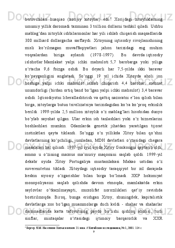 be r u vc hi l ar i   h ua qi ao   ( x or i j i y   xi t o yl ar )   e di . 6
  Xor i j da gi   xi t o yl i kl ar ni ng
um um i y   yi l l i k   d ar o m a di   t ax m i na n   3   t r i l l i o n   do l l ar n i   t a sh ki l   q i l a di .   Us hb u
m a bl ag d an   xi t o yl i k   i sh bi l a r m on l ar   ha r   y i l i   i s hl ab   c hi qa r i sh   m aq sa dl ar i d aʻ
30 0   m i l l i a r d   do l l a r g ac ha   s ar f l a yd i .   X i t o yn i n g   i qt i s od i y   r i voj l a ni sh i n i n g
m i sl i   ko r i l m a ga n   m uv af f a qi ya t l ar i   j a ho n   t ar i x i d ag i   en g   m u hi m	
ʻ
vo qe al ar da n   bi r i g a   a yl an di   ( 1 97 8- 1 99 7) .   B u   d av r d a   i q t i so di y
i s l o ho t l ar   Ma m l ak at   y al pi   i ch ki   m ah su l o t i   5, 7   ba r o bar ga   y ok i   yi l i ga
o r t ac ha   9 ,6   f oi zg a   os hd i .   B u   de yar l i   ha r   7 ,5- yi l da   i kki   ba r a va r	
ʻ
ko pa yg an l i gi ni   an gl at ad i .   So n ggi   19   yi l   i ch i d a   X i t oy da   a ho l i   j on
ʻ ʻ
bo sh i g a   ya l p i   i ch ki   m a hs ul ot   i sh l a b   ch i q ar i s h   4, 4   b ar o ba r ,   m e hn at
un um dor l i gi   ( b i r d an   or t i q   ba nd   b o l ga n   y al pi   i ch ki   m ah su l o t )   3 ,4   b ar a va r	
ʻ
os hd i .   I q t i so di yo t n i   l i b er a l l as ht i r i s h   va   q at t i q   n az or a t n i   e ’ l on   qi l i s h   bi l a n
bi r ga ,   x i t oy l ar ga   b ut un   t s i v i l i z at si ya   t ar i xi da gi da n   ko r a   ko pr o q   er ki nl i k	
ʻ ʻ
be r i l di .   1 99 9- y i l da   2, 5   m i l l i o n   x i t oy l i k   o z   m ab l a g l ar i   h i s ob i d an   d un yo	
ʻ ʻ
bo yl ab   s ay oh at   q i l ga n.   U l ar   e r k i n   i sh   t a nl as hl ar i   yo ki   o z   bi zn es l a r i ni	
ʻ ʻ
bo sh l a sh l a r i   m u m k i n .   Od am l a r d a   ge ne t i k   j i ha t d an   y ar at i l ga n   t i j or at
i n st i n kt l a r i   qa yt a   t i k l a nd i .   So ng gi   o n   yi l l i kd a   X i t oy   bi l a n   q o s hn i	
ʻ ʻ ʻ
da vl at l a r n i n g   ko pc hi l i gi ,   j um l a da n,   MD H   d av l a t l ar i   o r t as i d ag i   c he ga r a	
ʻ ʻ
m a sa l a l a r i   h al   qi l i ndi .  1 99 7- yi l   i y ul   oy i d a  X i t oy   Go nk on gn i   q ay t a r i b   ol di ,
am m o   u   o zi ni ng   m a xs us   m a ’ m ur i y   m aq om i ni   sa ql ab   qo l di .   1 99 9- yi l	
ʻ
de ka br   oy i d a   X i t oy   Por t u ga l i ya   m u st am l a ka si   Ma ka o   u st i d an   o z	
ʻ
su ve r e ni t e t i ni   t i k l a di .   Xi t o yd ag i   i q t i so di y   t a r a qq i y ot   b i r   xi l   d ar aj ad a
ke sk i n   si yo si y   o z ga r i sh l a r   bi l a n   bi r ga   b o l m a di .   XK P   ho ki m i ya t	
ʻ ʻ
m o no po l i ya si ni   s aq l a b   qo l i sh da   d av om   et m o qd a,   m am l ak at da   e r k i n
sa yl ov l a r   o t k az i l m a ya pt i ,   m ux ol i f a t   nor oz i l i k l ar i   qa t ’ i y   r a vi sh da	
ʻ
bo st i r i l m oq da .   B i r oq ,   bu ng a   er i sh ga n   Xi t oy ,   sh un i n gd ek ,   ka pi t a l i st i k
da vl at l a r g a   xo s   b o l ga n   m u am m o l a r g a   du ch   k el di   -   sh ah ar   va   sh ah ar l a r	
ʻ
da r om ad l a r i da   ka t t a   t af ov ut ni ng   pa yd o   b o l i s hi .	
ʻ   qi sh l o q   ah ol i s i ,   t ur l i
si nf l ar ,   m i nt aq al ar   o r t a si da gi   i j t i m oi y   ba r q ar o r l i k   va   XX R	
ʻ
6
  Бергер Я.М. Население Китая в начале 21 века. // Китайские исследования, № 1, 2001. 114 с
9 