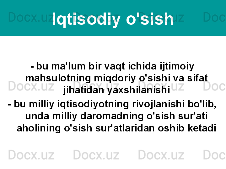 Iqtisodiy o'sish
- bu ma'lum bir vaqt ichida ijtimoiy 
mahsulotning miqdoriy o'sishi va sifat 
jihatidan yaxshilanishi
- bu milliy iqtisodiyotning rivojlanishi bo'lib, 
unda milliy daromadning o'sish sur'ati 
aholining o'sish sur'atlaridan oshib ketadi 