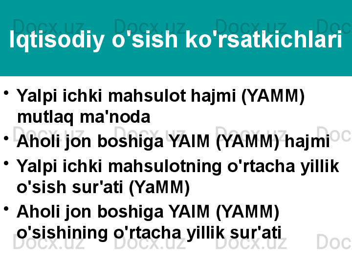 Iqtisodiy o'sish ko'rsatkichlari
•
Yalpi ichki mahsulot hajmi (YAMM) 
mutlaq ma'noda
•
Aholi jon boshiga YAIM (YAMM) hajmi
•
Yalpi ichki mahsulotning o'rtacha yillik 
o'sish sur'ati (YaMM)
•
Aholi jon boshiga YAIM (YAMM) 
o'sishining o'rtacha yillik sur'ati 