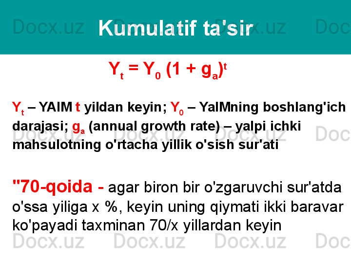 Kumulatif ta'sir
Y
t  = Y
0  (1 +  g
a ) t
 
Y
t  –  YAIM   t   yildan keyin ;  Y
0  –  YaIMning boshlang'ich 
darajasi ;  g
a   ( annual growth rate ) –  yalpi ichki 
mahsulotning o'rtacha yillik o'sish sur'ati
"70-qoida -  agar biron bir o'zgaruvchi sur'atda 
o'ssa yiliga x %, keyin uning qiymati ikki baravar 
ko'payadi taxminan 70/x yillardan keyin