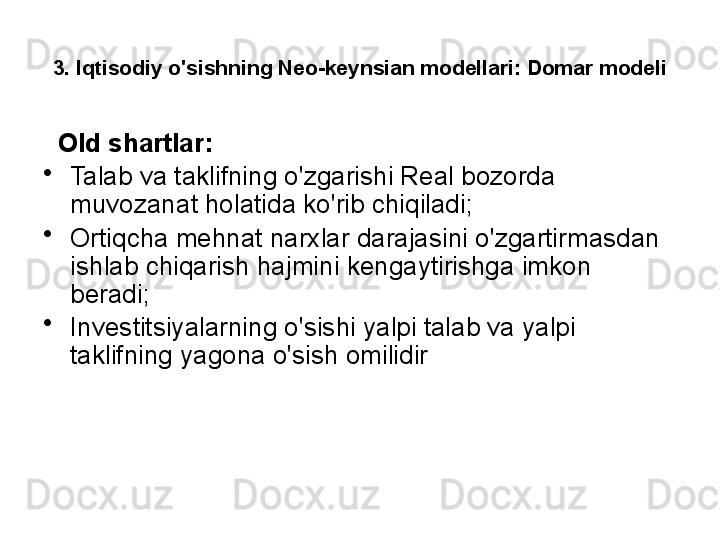 3. Iqtisodiy o'sishning Neo-keynsian modellari: Domar modeli
   Old shartlar:
•
Talab va taklifning o'zgarishi Real bozorda 
muvozanat holatida ko'rib chiqiladi;
•
Ortiqcha mehnat narxlar darajasini o'zgartirmasdan 
ishlab chiqarish hajmini kengaytirishga imkon 
beradi;
•
Investitsiyalarning o'sishi yalpi talab va yalpi 
taklifning yagona o'sish omilidir 