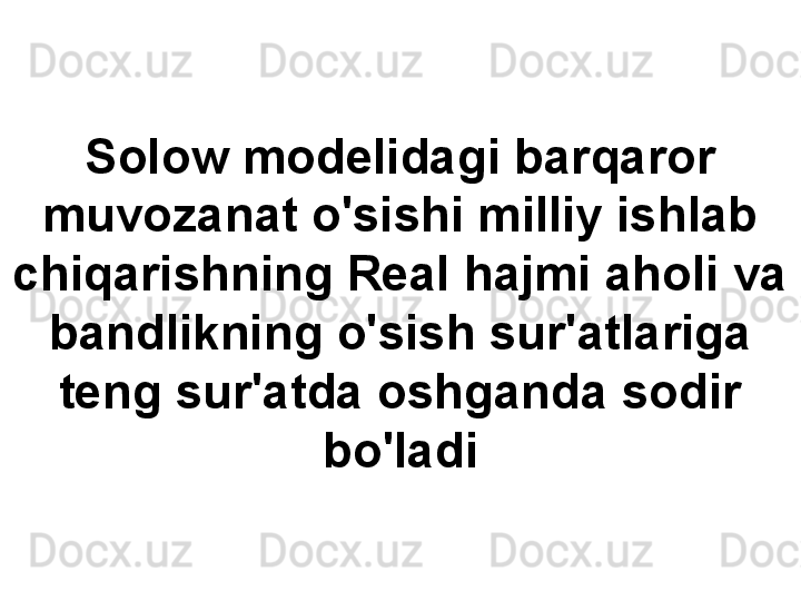 Solow modelidagi barqaror 
muvozanat o'sishi milliy ishlab 
chiqarishning Real hajmi aholi va 
bandlikning o'sish sur'atlariga 
teng sur'atda oshganda sodir 
bo'ladi