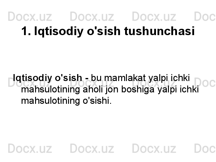 1. Iqtisodiy o'sish tushunchasi
Iqtisodiy o'sish   -   bu mamlakat yalpi ichki 
mahsulotining aholi jon boshiga yalpi ichki 
mahsulotining o'sishi. 