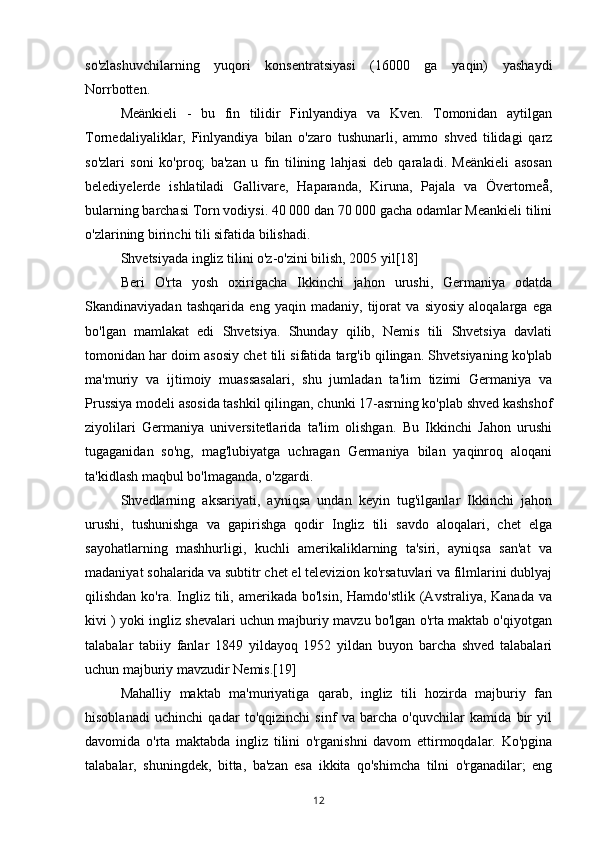 so'zlashuvchilarning   yuqori   konsentratsiyasi   (16000   ga   yaqin)   yashaydi
Norrbotten.
Meänkieli   -   bu   fin   tilidir   Finlyandiya   va   Kven.   Tomonidan   aytilgan
Tornedaliyaliklar,   Finlyandiya   bilan   o'zaro   tushunarli,   ammo   shved   tilidagi   qarz
so'zlari   soni   ko'proq;   ba'zan   u   fin   tilining   lahjasi   deb   qaraladi.   Meänkieli   asosan
belediyelerde   ishlatiladi   Gallivare,   Haparanda,   Kiruna,   Pajala   va   Övertorneå,
bularning barchasi Torn vodiysi. 40 000 dan 70 000 gacha odamlar Meankieli tilini
o'zlarining birinchi tili sifatida bilishadi.
Shvetsiyada ingliz tilini o'z-o'zini bilish, 2005 yil[18]
Beri   O'rta   yosh   oxirigacha   Ikkinchi   jahon   urushi,   Germaniya   odatda
Skandinaviyadan   tashqarida   eng   yaqin   madaniy,   tijorat   va   siyosiy   aloqalarga   ega
bo'lgan   mamlakat   edi   Shvetsiya.   Shunday   qilib,   Nemis   tili   Shvetsiya   davlati
tomonidan har doim asosiy chet tili sifatida targ'ib qilingan. Shvetsiyaning ko'plab
ma'muriy   va   ijtimoiy   muassasalari,   shu   jumladan   ta'lim   tizimi   Germaniya   va
Prussiya modeli asosida tashkil qilingan, chunki 17-asrning ko'plab shved kashshof
ziyolilari   Germaniya   universitetlarida   ta'lim   olishgan.   Bu   Ikkinchi   Jahon   urushi
tugaganidan   so'ng,   mag'lubiyatga   uchragan   Germaniya   bilan   yaqinroq   aloqani
ta'kidlash maqbul bo'lmaganda, o'zgardi.
Shvedlarning   aksariyati,   ayniqsa   undan   keyin   tug'ilganlar   Ikkinchi   jahon
urushi,   tushunishga   va   gapirishga   qodir   Ingliz   tili   savdo   aloqalari,   chet   elga
sayohatlarning   mashhurligi,   kuchli   amerikaliklarning   ta'siri,   ayniqsa   san'at   va
madaniyat sohalarida va subtitr chet el televizion ko'rsatuvlari va filmlarini dublyaj
qilishdan  ko'ra. Ingliz tili, amerikada  bo'lsin,  Hamdo'stlik  (Avstraliya,  Kanada  va
kivi ) yoki ingliz shevalari uchun majburiy mavzu bo'lgan o'rta maktab o'qiyotgan
talabalar   tabiiy   fanlar   1849   yildayoq   1952   yildan   buyon   barcha   shved   talabalari
uchun majburiy mavzudir Nemis.[19]
Mahalliy   maktab   ma'muriyatiga   qarab,   ingliz   tili   hozirda   majburiy   fan
hisoblanadi   uchinchi   qadar   to'qqizinchi   sinf   va   barcha   o'quvchilar   kamida   bir   yil
davomida   o'rta   maktabda   ingliz   tilini   o'rganishni   davom   ettirmoqdalar.   Ko'pgina
talabalar,   shuningdek,   bitta,   ba'zan   esa   ikkita   qo'shimcha   tilni   o'rganadilar;   eng
12 