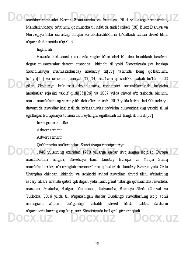 mashhur   mavjudot   Nemis,   Frantsuzcha   va   Ispaniya.   2014   yil   kuzgi   semestrdan,
Mandarin xitoyi to'rtinchi qo'shimcha til sifatida taklif etiladi.[20] Biroz Daniya va
Norvegiya   tillar   orasidagi   farqlar   va   o'xshashliklarni   ta'kidlash   uchun  shved   tilini
o'rganish doirasida o'qitiladi.
Ingliz tili
Hozirda   tilshunoslar   o'rtasida   ingliz   tilini   chet   tili   deb   hisoblash   kerakmi
degan   munozaralar   davom   etmoqda,   ikkinchi   til   yoki   Shvetsiyada   (va   boshqa
Skandinaviya   mamlakatlarida)   madaniy   til[21]   ta'limda   keng   qo'llanilishi
tufayli[22]   va   umuman   jamiyat.[23][24]   Bu   ham   qarshilikka   sabab   bo'ldi:   2002
yilda   Shvetsiya   hukumati   shvedlarning   maqomini   mustahkamlash   bo'yicha
harakatlar   rejasini   taklif   qildi[25][26]   va   2009   yilda   shved   o'z   tarixida   birinchi
marta mamlakatning rasmiy tili deb e'lon qilindi. 2013 yilda ketma-ket ikkinchi yil
davomida shvedlar ingliz tilida so'zlashuvlar  bo'yicha dunyoning eng yaxshi tilini
egallagan kompaniya tomonidan reytingni egallashdi EF English First.[27]
Immigratsion tillar
Advertisement
Advertisement
Qo'shimcha ma'lumotlar: Shvetsiyaga immigratsiya
1940   yillarning   oxiridan   1970   yillarga   qadar   rivojlangan   ko'plab   Evropa
mamlakatlari   singari,   Shvetsiya   ham   Janubiy   Evropa   va   Yaqin   Sharq
mamlakatlaridan o'n minglab mehmonlarni qabul qildi. Janubiy Evropa yoki O'rta
Sharqdan   chiqqan   ikkinchi   va   uchinchi   avlod   shvedlari   shved   tilini   o'zlarining
asosiy tillari sifatida qabul qilishgan yoki immigrant tillariga qo'shimcha ravishda,
masalan.   Arabcha,   Bolgar,   Yunoncha,   Italyancha,   Bosniya   /Serb   /Xorvat   va
Turkcha.   2016   yilda   til   o'rganadigan   dastur   Duolingo   shvedlarning   ko'p   sonli
immigrant   aholisi   bo'lganligi   sababli   shved   tilida   ushbu   dasturni
o'rganuvchilarning eng ko'p soni Shvetsiyada bo'lganligini aniqladi.
13 