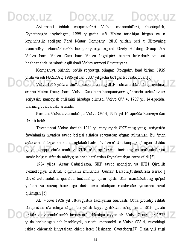 Avtomobil   ishlab   chiqaruvchisi   Volvo   avtomobillari,   shuningdek,
Gyoteborgda   joylashgan,   1999   yilgacha   AB   Volvo   tarkibiga   kirgan   va   u
keyinchalik   sotilgan   Ford   Motor   Company.   2010   yildan   beri   u   Xitoyning
transmilliy   avtomobilsozlik   kompaniyasiga   tegishli   Geely   Holding   Group.   AB
Volvo   ham,   Volvo   Cars   ham   Volvo   logotipini   baham   ko'rishadi   va   uni
boshqarishda hamkorlik qilishadi Volvo muzeyi Shvetsiyada.
Kompaniya   birinchi   bo'lib   ro'yxatga   olingan   Stokgolm   fond   birjasi   1935
yilda va edi NASDAQ 1985 yildan 2007 yilgacha bo'lgan ko'rsatkichlar.[3]
Volvo 1915 yilda a sho''ba korxonasi ning SKF, rulman ishlab chiqaruvchisi;
ammo   Volvo   Group   ham,   Volvo   Cars   ham   kompaniyaning   birinchi   avtoulovlari
seriyasini   namoyish   etilishini   hisobga   olishadi   Volvo  ÖV   4,  1927   yil   14-aprelda,
ularning boshlanishi sifatida.
Birinchi Volvo avtomobili, a Volvo ÖV 4, 1927 yil 14-aprelda konveyerdan
chiqib ketdi
Tovar   nomi   Volvo   dastlab   1911   yil   may   oyida   SKF   ning   yangi   seriyasida
foydalanish   niyatida   savdo   belgisi   sifatida   ro'yxatdan   o'tgan   rulmanlar.   Bu   "men
aylanaman" degan ma'noni anglatadi Lotin, "volvere" dan konjuge qilingan. Ushbu
g'oya   uzoqqa   cho'zilmadi   va   SKF   o'zining   barcha   boshlang'ich   mahsulotlarini
savdo belgisi sifatida oddiygina bosh harflardan foydalanishga qaror qildi.[5]
1924   yilda,   Assar   Gabrielsson,   SKF   savdo   menejeri   va   KTH   Qirollik
Texnologiya   Instituti   o'qimishli   muhandis   Gustav   Larson,[tushuntirish   kerak   ]
shved   avtomobilini   qurishni   boshlashga   qaror   qildi.   Ular   mamlakatning   qo'pol
yo'llari   va   sovuq   haroratiga   dosh   bera   oladigan   mashinalar   yasashni   niyat
qilishgan.[6]
AB   Volvo   1926   yil   10-avgustda   faoliyatini   boshladi.   O'nta   prototip   ishlab
chiqarishni   o'z   ichiga   olgan   bir   yillik   tayyorgarlikdan   so'ng   firma   SKF   guruhi
tarkibida avtomobilsozlik biznesini boshlashga tayyor edi. Volvo Group o'zi 1927
yilda   boshlangan   deb   hisoblaydi,   birinchi   avtomobil,   a   Volvo   ÖV   4,   zavoddagi
ishlab   chiqarish   liniyasidan   chiqib   ketdi   Hisingen,   Gyoteborg.[7]   O'sha   yili   atigi
15 