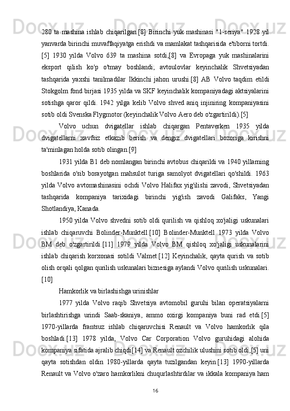 280   ta   mashina   ishlab   chiqarilgan.[8]   Birinchi   yuk   mashinasi   "1-seriya"   1928   yil
yanvarda birinchi muvaffaqiyatga erishdi va mamlakat tashqarisida e'tiborni tortdi.
[5]   1930   yilda   Volvo   639   ta   mashina   sotdi,[8]   va   Evropaga   yuk   mashinalarini
eksport   qilish   ko'p   o'tmay   boshlandi;   avtoulovlar   keyinchalik   Shvetsiyadan
tashqarida   yaxshi   tanilmadilar   Ikkinchi   jahon   urushi.[8]   AB   Volvo   taqdim   etildi
Stokgolm fond birjasi 1935 yilda va SKF keyinchalik kompaniyadagi aktsiyalarini
sotishga   qaror   qildi.   1942   yilga   kelib   Volvo   shved   aniq   injiniring   kompaniyasini
sotib oldi Svenska Flygmotor (keyinchalik Volvo Aero deb o'zgartirildi).[5]
Volvo   uchun   dvigatellar   ishlab   chiqargan   Pentaverken   1935   yilda
dvigatellarni   xavfsiz   etkazib   berish   va   dengiz   dvigatellari   bozoriga   kirishni
ta'minlagan holda sotib olingan.[9]
1931 yilda B1 deb nomlangan birinchi avtobus chiqarildi va 1940 yillarning
boshlarida   o'sib   borayotgan   mahsulot   turiga   samolyot   dvigatellari   qo'shildi.   1963
yilda   Volvo   avtomashinasini   ochdi   Volvo   Halifax   yig'ilishi   zavodi,   Shvetsiyadan
tashqarida   kompaniya   tarixidagi   birinchi   yig'ish   zavodi   Galifaks,   Yangi
Shotlandiya, Kanada.
1950 yilda Volvo shvedni  sotib oldi qurilish va qishloq xo'jaligi uskunalari
ishlab   chiqaruvchi   Bolinder-Munktell.[10]   Bolinder-Munktell   1973   yilda   Volvo
BM   deb   o'zgartirildi.[11]   1979   yilda   Volvo   BM   qishloq   xo'jaligi   uskunalarini
ishlab   chiqarish   korxonasi   sotildi   Valmet.[12]   Keyinchalik,   qayta   qurish   va   sotib
olish orqali qolgan qurilish uskunalari biznesiga aylandi Volvo qurilish uskunalari.
[10]
Hamkorlik va birlashishga urinishlar
1977   yilda   Volvo   raqib   Shvetsiya   avtomobil   guruhi   bilan   operatsiyalarni
birlashtirishga   urindi   Saab-skaniya,   ammo   oxirgi   kompaniya   buni   rad   etdi.[5]
1970-yillarda   frantsuz   ishlab   chiqaruvchisi   Renault   va   Volvo   hamkorlik   qila
boshladi.[13]   1978   yilda,   Volvo   Car   Corporation   Volvo   guruhidagi   alohida
kompaniya sifatida ajralib chiqdi[14] va Renault ozchilik ulushini sotib oldi,[5] uni
qayta   sotishdan   oldin   1980-yillarda   qayta   tuzilgandan   keyin.[13]   1990-yillarda
Renault va Volvo o'zaro hamkorlikni chuqurlashtirdilar va ikkala kompaniya ham
16 