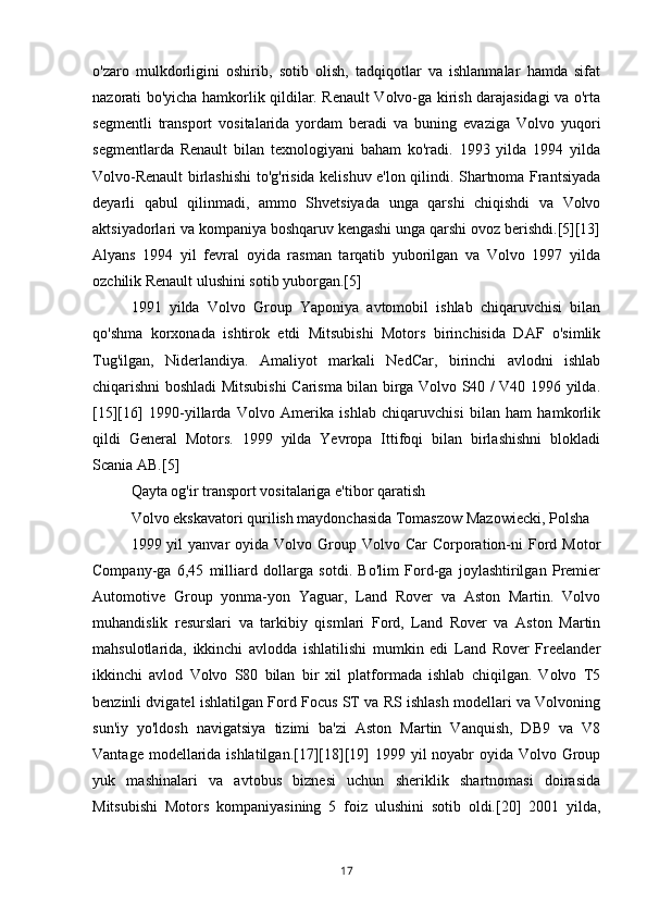 o'zaro   mulkdorligini   oshirib,   sotib   olish,   tadqiqotlar   va   ishlanmalar   hamda   sifat
nazorati bo'yicha hamkorlik qildilar. Renault Volvo-ga kirish darajasidagi va o'rta
segmentli   transport   vositalarida   yordam   beradi   va   buning   evaziga   Volvo   yuqori
segmentlarda   Renault   bilan   texnologiyani   baham   ko'radi.   1993   yilda   1994   yilda
Volvo-Renault birlashishi to'g'risida kelishuv e'lon qilindi. Shartnoma Frantsiyada
deyarli   qabul   qilinmadi,   ammo   Shvetsiyada   unga   qarshi   chiqishdi   va   Volvo
aktsiyadorlari va kompaniya boshqaruv kengashi unga qarshi ovoz berishdi.[5][13]
Alyans   1994   yil   fevral   oyida   rasman   tarqatib   yuborilgan   va   Volvo   1997   yilda
ozchilik Renault ulushini sotib yuborgan.[5]
1991   yilda   Volvo   Group   Yaponiya   avtomobil   ishlab   chiqaruvchisi   bilan
qo'shma   korxonada   ishtirok   etdi   Mitsubishi   Motors   birinchisida   DAF   o'simlik
Tug'ilgan,   Niderlandiya.   Amaliyot   markali   NedCar,   birinchi   avlodni   ishlab
chiqarishni boshladi Mitsubishi  Carisma bilan birga Volvo S40 / V40 1996 yilda.
[15][16]   1990-yillarda   Volvo   Amerika   ishlab   chiqaruvchisi   bilan   ham   hamkorlik
qildi   General   Motors.   1999   yilda   Yevropa   Ittifoqi   bilan   birlashishni   blokladi
Scania AB.[5]
Qayta og'ir transport vositalariga e'tibor qaratish
Volvo ekskavatori qurilish maydonchasida Tomaszow Mazowiecki, Polsha
1999 yil   yanvar  oyida  Volvo Group Volvo  Car  Corporation-ni  Ford  Motor
Company-ga   6,45   milliard   dollarga   sotdi.   Bo'lim   Ford-ga   joylashtirilgan   Premier
Automotive   Group   yonma-yon   Yaguar,   Land   Rover   va   Aston   Martin.   Volvo
muhandislik   resurslari   va   tarkibiy   qismlari   Ford,   Land   Rover   va   Aston   Martin
mahsulotlarida,   ikkinchi   avlodda   ishlatilishi   mumkin   edi   Land   Rover   Freelander
ikkinchi   avlod   Volvo   S80   bilan   bir   xil   platformada   ishlab   chiqilgan.   Volvo   T5
benzinli dvigatel ishlatilgan Ford Focus ST va RS ishlash modellari va Volvoning
sun'iy   yo'ldosh   navigatsiya   tizimi   ba'zi   Aston   Martin   Vanquish,   DB9   va   V8
Vantage modellarida ishlatilgan.[17][18][19] 1999 yil noyabr  oyida Volvo Group
yuk   mashinalari   va   avtobus   biznesi   uchun   sheriklik   shartnomasi   doirasida
Mitsubishi   Motors   kompaniyasining   5   foiz   ulushini   sotib   oldi.[20]   2001   yilda,
17 