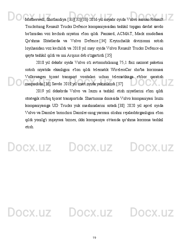 Motherwell, Shotlandiya.[31][32][33] 2016 yil noyabr oyida Volvo asosan Renault
Trucks'ning Renault  Trucks Defence kompaniyasidan tashkil topgan davlat savdo
bo'limidan   voz   kechish   niyatini   e'lon   qildi.   Panxard,   ACMAT,   Mack   mudofaasi
Qo'shma   Shtatlarda   va   Volvo   Defence.[34]   Keyinchalik   divizionni   sotish
loyihasidan voz kechildi va 2018 yil may oyida Volvo Renault Trucks Defence-ni
qayta tashkil qildi va uni Arquus deb o'zgartirdi.[35]
2018   yil   dekabr   oyida   Volvo   o'z   avtomobilining   75,1   foiz   nazorat   paketini
sotish   niyatida   ekanligini   e'lon   qildi   telematik   WirelessCar   sho'ba   korxonasi
Volkswagen   tijorat   transport   vositalari   uchun   telematikaga   e'tibor   qaratish
maqsadida.[36] Savdo 2019 yil mart oyida yakunlandi.[37]
2019   yil   dekabrda   Volvo   va   Isuzu   a   tashkil   etish   niyatlarini   e'lon   qildi
strategik ittifoq tijorat transportida. Shartnoma doirasida Volvo kompaniyasi Isuzu
kompaniyasiga   UD   Trucks   yuk   mashinalarini   sotadi.[38]   2020   yil   aprel   oyida
Volvo va Daimler birinchisi Daimler-ning yarmini olishni rejalashtirganligini e'lon
qildi   yonilg'i   xujayrasi   biznes,   ikki   kompaniya   o'rtasida   qo'shma   korxona   tashkil
etish.
19 