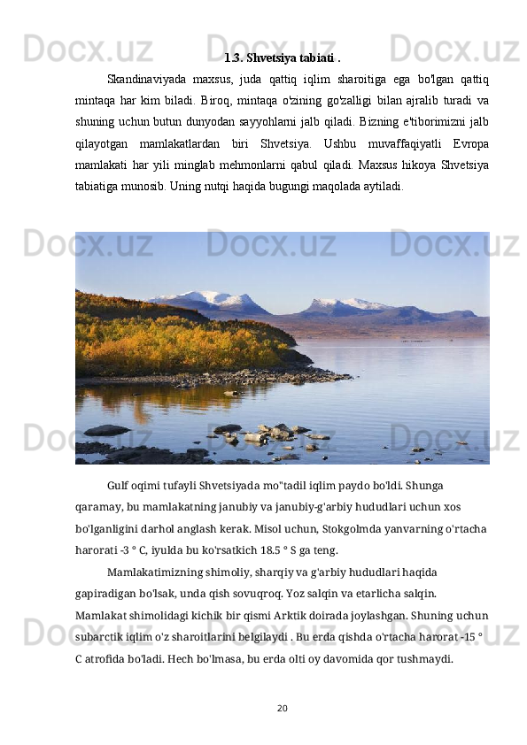 1.3. Shvetsiya tabiati   .
Skandinaviyada   maxsus,   juda   qattiq   iqlim   sharoitiga   ega   bo'lgan   qattiq
mintaqa   har   kim   biladi.   Biroq,   mintaqa   o'zining   go'zalligi   bilan   ajralib   turadi   va
shuning uchun butun dunyodan sayyohlarni  jalb qiladi. Bizning e'tiborimizni jalb
qilayotgan   mamlakatlardan   biri   Shvetsiya.   Ushbu   muvaffaqiyatli   Evropa
mamlakati   har   yili   minglab   mehmonlarni   qabul   qiladi.   Maxsus   hikoya   Shvetsiya
tabiatiga munosib. Uning nutqi haqida bugungi maqolada aytiladi.  
Gulf oqimi tufayli Shvetsiyada mo''tadil iqlim paydo bo'ldi. Shunga 
qaramay, bu mamlakatning janubiy va janubiy-g'arbiy hududlari uchun xos 
bo'lganligini darhol anglash kerak. Misol uchun, Stokgolmda yanvarning o'rtacha
harorati -3 ° C, iyulda bu ko'rsatkich 18.5 ° S ga teng.
Mamlakatimizning shimoliy, sharqiy va g'arbiy hududlari haqida 
gapiradigan bo'lsak, unda qish sovuqroq. Yoz salqin va etarlicha salqin. 
Mamlakat shimolidagi kichik bir qismi Arktik doirada joylashgan. Shuning uchun
subarctik iqlim o'z sharoitlarini belgilaydi . Bu erda qishda o'rtacha harorat -15 ° 
C atrofida bo'ladi.  Hech bo'lmasa, bu erda olti oy davomida qor tushmaydi.
20 