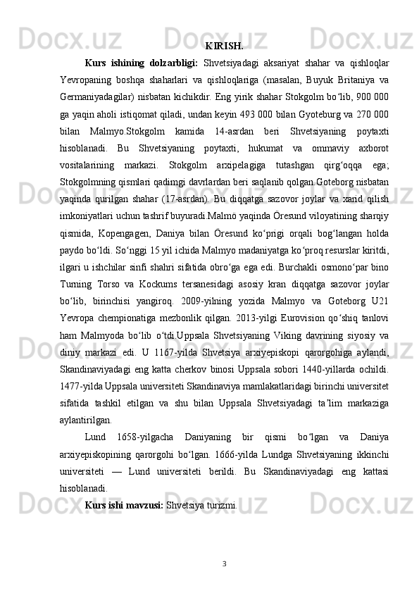 KIRISH.
Kurs   ishining   dolzarbligi:   Shvetsiyadagi   aksariyat   shahar   va   qishloqlar
Yevropaning   boshqa   shaharlari   va   qishloqlariga   (masalan,   Buyuk   Britaniya   va
Germaniyadagilar) nisbatan kichikdir. Eng yirik shahar  Stokgolm bo lib, 900 000ʻ
ga yaqin aholi istiqomat qiladi, undan keyin 493 000 bilan Gyoteburg va 270 000
bilan   Malmyo.Stokgolm   kamida   14-asrdan   beri   Shvetsiyaning   poytaxti
hisoblanadi.   Bu   Shvetsiyaning   poytaxti,   hukumat   va   ommaviy   axborot
vositalarining   markazi.   Stokgolm   arxipelagiga   tutashgan   qirg oqqa   ega;
ʻ
Stokgolmning qismlari qadimgi davrlardan beri saqlanib qolgan.Goteborg nisbatan
yaqinda   qurilgan   shahar   (17-asrdan).   Bu   diqqatga   sazovor   joylar   va   xarid   qilish
imkoniyatlari uchun tashrif buyuradi.Malmö yaqinda Öresund viloyatining sharqiy
qismida,   Kopengagen,   Daniya   bilan   Öresund   ko prigi   orqali   bog langan   holda	
ʻ ʻ
paydo bo ldi. So nggi 15 yil ichida Malmyo madaniyatga ko proq resurslar kiritdi,	
ʻ ʻ ʻ
ilgari u ishchilar sinfi shahri  sifatida obro ga ega edi. Burchakli  osmono par bino	
ʻ ʻ
Turning   Torso   va   Kockums   tersanesidagi   asosiy   kran   diqqatga   sazovor   joylar
bo lib,   birinchisi   yangiroq.   2009-yilning   yozida   Malmyo   va   Goteborg   U21	
ʻ
Yevropa   chempionatiga   mezbonlik   qilgan.   2013-yilgi   Eurovision   qo shiq   tanlovi	
ʻ
ham   Malmyoda   bo lib   o tdi.Uppsala   Shvetsiyaning   Viking   davrining   siyosiy   va	
ʻ ʻ
diniy   markazi   edi.   U   1167-yilda   Shvetsiya   arxiyepiskopi   qarorgohiga   aylandi,
Skandinaviyadagi   eng   katta   cherkov   binosi   Uppsala   sobori   1440-yillarda   ochildi.
1477-yilda Uppsala universiteti Skandinaviya mamlakatlaridagi birinchi universitet
sifatida   tashkil   etilgan   va   shu   bilan   Uppsala   Shvetsiyadagi   ta lim   markaziga	
ʼ
aylantirilgan.
Lund   1658-yilgacha   Daniyaning   bir   qismi   bo lgan   va   Daniya	
ʻ
arxiyepiskopining   qarorgohi   bo lgan.   1666-yilda   Lundga   Shvetsiyaning   ikkinchi	
ʻ
universiteti   —   Lund   universiteti   berildi.   Bu   Skandinaviyadagi   eng   kattasi
hisoblanadi.
Kurs ishi mavzusi:  Shvetsiya turizmi.
3 