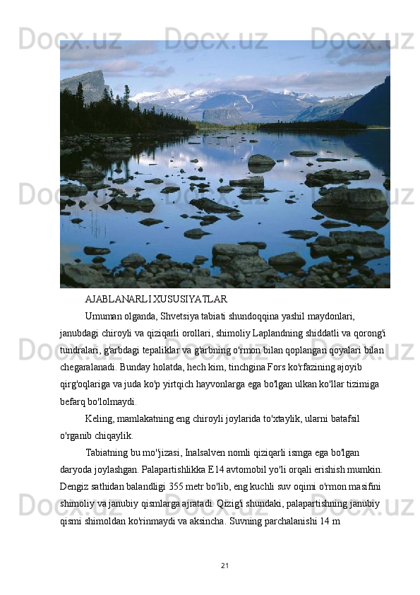 AJABLANARLI XUSUSIYATLAR
Umuman olganda, Shvetsiya tabiati shundoqqina yashil maydonlari, 
janubdagi chiroyli va qiziqarli orollari, shimoliy Laplandning shiddatli va qorong'i 
tundralari, g'arbdagi tepaliklar va g'arbning o'rmon bilan qoplangan qoyalari bilan 
chegaralanadi. Bunday holatda, hech kim, tinchgina Fors ko'rfazining ajoyib 
qirg'oqlariga va juda ko'p yirtqich hayvonlarga ega bo'lgan ulkan ko'llar tizimiga 
befarq bo'lolmaydi.
Keling, mamlakatning eng chiroyli joylarida to'xtaylik, ularni batafsil 
o'rganib chiqaylik.
Tabiatning bu mo''jizasi, Inalsalven nomli qiziqarli ismga ega bo'lgan 
daryoda joylashgan. Palapartishlikka E14 avtomobil yo'li orqali erishish mumkin. 
Dengiz sathidan balandligi 355 metr bo'lib, eng kuchli suv oqimi o'rmon masifini 
shimoliy va janubiy qismlarga ajratadi. Qizig'i shundaki, palapartishning janubiy 
qismi shimoldan ko'rinmaydi va aksincha. Suvning parchalanishi 14 m 
21 