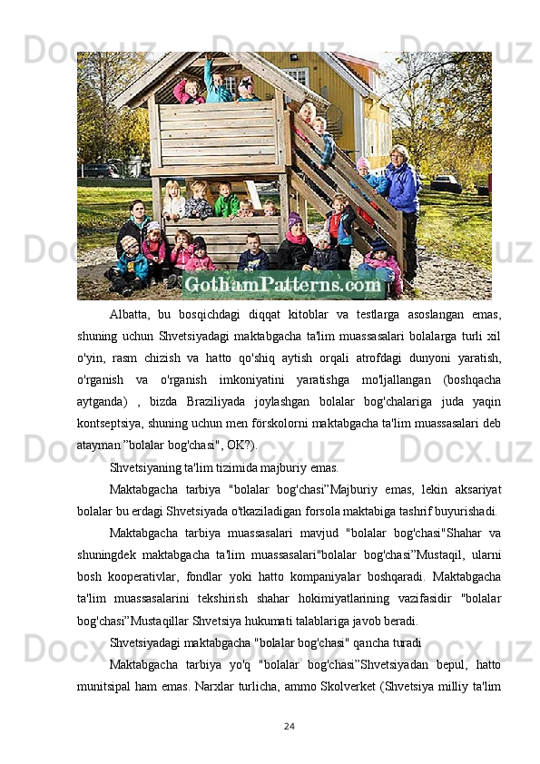 Albatta,   bu   bosqichdagi   diqqat   kitoblar   va   testlarga   asoslangan   emas,
shuning   uchun   Shvetsiyadagi   maktabgacha   ta'lim   muassasalari   bolalarga   turli   xil
o'yin,   rasm   chizish   va   hatto   qo'shiq   aytish   orqali   atrofdagi   dunyoni   yaratish,
o'rganish   va   o'rganish   imkoniyatini   yaratishga   mo'ljallangan   (boshqacha
aytganda)   ,   bizda   Braziliyada   joylashgan   bolalar   bog'chalariga   juda   yaqin
kontseptsiya, shuning uchun men förskolorni maktabgacha ta'lim muassasalari deb
atayman ”bolalar bog'chasi", OK?).
Shvetsiyaning ta'lim tizimida majburiy emas.
Maktabgacha   tarbiya   "bolalar   bog'chasi”Majburiy   emas,   lekin   aksariyat
bolalar bu erdagi Shvetsiyada o'tkaziladigan forsola maktabiga tashrif buyurishadi.
Maktabgacha   tarbiya   muassasalari   mavjud   "bolalar   bog'chasi"Shahar   va
shuningdek   maktabgacha   ta'lim   muassasalari"bolalar   bog'chasi”Mustaqil,   ularni
bosh   kooperativlar,   fondlar   yoki   hatto   kompaniyalar   boshqaradi.   Maktabgacha
ta'lim   muassasalarini   tekshirish   shahar   hokimiyatlarining   vazifasidir   "bolalar
bog'chasi”Mustaqillar Shvetsiya hukumati talablariga javob beradi.
Shvetsiyadagi maktabgacha "bolalar bog'chasi" qancha turadi
Maktabgacha   tarbiya   yo'q   "bolalar   bog'chasi”Shvetsiyadan   bepul,   hatto
munitsipal  ham emas. Narxlar turlicha, ammo Skolverket (Shvetsiya milliy ta'lim
24 