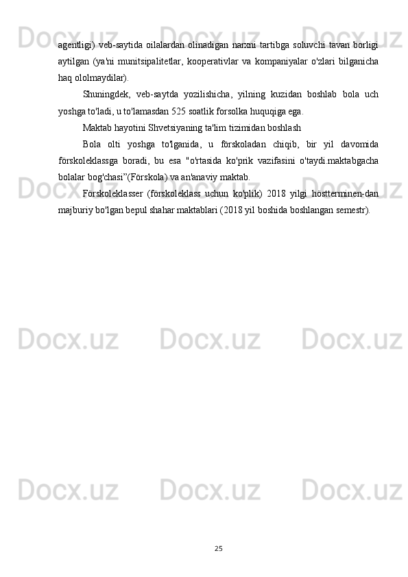 agentligi)   veb-saytida   oilalardan   olinadigan   narxni   tartibga   soluvchi   tavan   borligi
aytilgan   (ya'ni   munitsipalitetlar,   kooperativlar   va   kompaniyalar   o'zlari   bilganicha
haq ololmaydilar).
Shuningdek,   veb-saytda   yozilishicha,   yilning   kuzidan   boshlab   bola   uch
yoshga to'ladi, u to'lamasdan 525 soatlik forsolka huquqiga ega.
Maktab hayotini Shvetsiyaning ta'lim tizimidan boshlash
Bola   olti   yoshga   to'lganida,   u   förskoladan   chiqib,   bir   yil   davomida
förskoleklassga   boradi,   bu   esa   "o'rtasida   ko'prik   vazifasini   o'taydi.maktabgacha
bolalar bog'chasi”(Förskola) va an'anaviy maktab.
Förskoleklasser   (förskoleklass   uchun   ko'plik)   2018   yilgi   höstterminen-dan
majburiy bo'lgan bepul shahar maktablari (2018 yil boshida boshlangan semestr).
25 