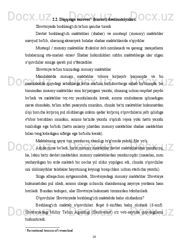 2.2. Diqqatga sazovor 1
 (kurort) destinatsiyalari.
Shvetsiyada boshlang'ich ta'lim qancha turadi
Davlat   boshlang'ich   maktablari   (shahar)   va   mustaqil   (xususiy)   maktablar
mavjud bo'lib, ularning aksariyati bolalar shahar maktablarida o'qiydilar.
Mustaqil / xususiy maktablar friskolor deb nomlanadi va qarang: xarajatlarni
bolalarning   ota-onalari   emas!   Shahar   hokimliklari   ushbu   maktablarga   ular   olgan
o'quvchilar soniga qarab pul o'tkazadilar.
Shvetsiya ta'lim tizimidagi xususiy maktablar
Mamlakatda   xususiy   maktablar   tobora   ko'payib   bormoqda   va   bu
mamlakatda quyidagi sabablarga ko'ra ma'lum tortishuvlarga sabab bo'lmoqda: bir
tomondan xususiy maktablar soni ko'paygani yaxshi, shuning uchun raqobat paydo
bo'ladi   va   maktablar   tez-tez   yaxshilanishi   kerak,   ammo   muhokama   qilinadigan
narsa shundaki, ta'lim sifati pasayishi mumkin, chunki ba'zi maktablar hukumatdan
iloji boricha ko'proq pul olishlariga imkon qadar ko'proq o'quvchilarni jalb qilishga
e'tibor   berishlari   mumkin,   ammo   ba'zida   yaxshi   o'qitish   rejasi   yoki   hatto   yaxshi
tuzilishga ega bo'lish (hatto nazariy jihatdan xususiy maktablar shahar maktablari
bilan teng keladigan sifatga ega bo'lishi kerak).
Maktabning qaysi turi yaxshiroq ekanligi to'g'risida yakdil fikr yo'q
Aslida nima bo'ladi, ba'zi xususiy maktablar davlat maktablaridan yaxshiroq,
ha, lekin ba'zi davlat maktablari xususiy maktablardan yaxshiroqdir (masalan, men
yashaydigan   bu   erda   maktab   bir   necha   yil   oldin   yopilgan   edi,   chunki   o'quvchilar
uni ololmaydilar talabalar hayotining keyingi bosqichlari uchun etarlicha yaxshi).
Sizga   allaqachon   aytganimdek,   Shvetsiyadagi   xususiy   maktablar   Shvetsiya
hukumatidan pul oladi, ammo ularga uchinchi shaxslarning xayriya yordami ham
beriladi. Bundan tashqari, ular Shvetsiya hukumati tomonidan tekshiriladi.
O'quvchilar Shvetsiyada boshlang'ich maktabda baho olishadimi?
Boshlang'ich   maktab   o'quvchilari   faqat   6-sinfdan   baho   olishadi   (6-sinf).
Shvetsiyadagi   Milliy   Ta'lim   Agentligi   (Skolverket)   o'z   veb-saytida   quyidagilarni
tushuntiradi:
1
 Recreational tourism of swezerland.
26 