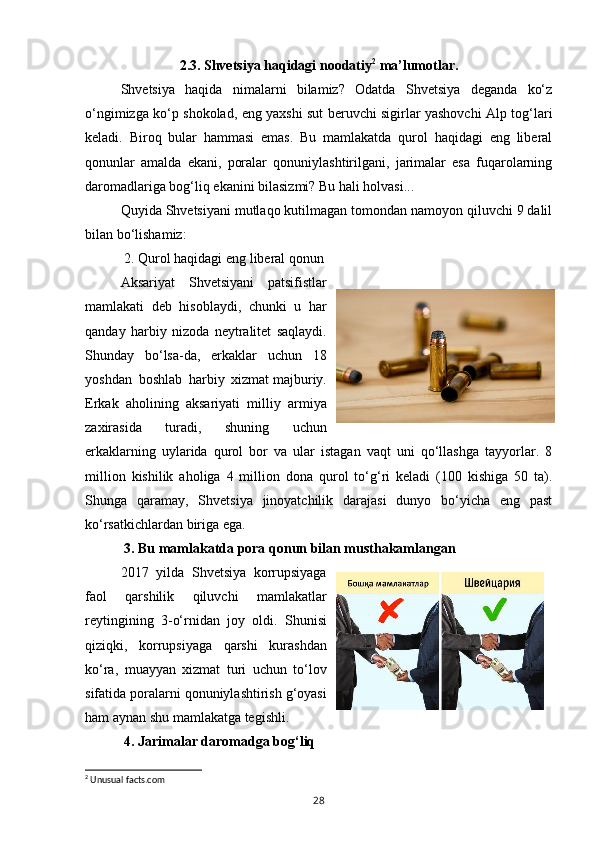 2.3. Shvetsiya haqidagi noodatiy 2
 ma’lumotlar.
Shvetsiya   haqida   nimalarni   bilamiz?   Odatda   Shvetsiya   deganda   ko‘z
o‘ngimizga ko‘p shokolad, eng yaxshi sut beruvchi sigirlar yashovchi Alp tog‘lari
keladi.   Biroq   bular   hammasi   emas.   Bu   mamlakatda   qurol   haqidagi   eng   liberal
qonunlar   amalda   ekani,   poralar   qonuniylashtirilgani,   jarimalar   esa   fuqarolarning
daromadlariga bog‘liq ekanini bilasizmi? Bu hali holvasi...
Quyida Shvetsiyani mutlaqo kutilmagan tomondan namoyon qiluvchi 9 dalil
bilan bo‘lishamiz:
  2. Qurol haqidagi eng liberal qonun
Aksariyat   Shvetsiyani   patsifistlar
mamlakati   deb   hisoblaydi,   chunki   u   har
qanday   harbiy   nizoda   neytralitet   saqlaydi.
Shunday   bo‘lsa-da,   erkaklar   uchun   18
yoshdan   boshlab   harbiy   xizmat   majburiy.
Erkak   aholining   aksariyati   milliy   armiya
zaxirasida   turadi,   shuning   uchun
erkaklarning   uylarida   qurol   bor   va   ular   istagan   vaqt   uni   qo‘llashga   tayyorlar.   8
million   kishilik   aholiga   4   million   dona   qurol   to‘g‘ri   keladi   (100   kishiga   50   ta).
Shunga   qaramay,   Shvetsiya   jinoyatchilik   darajasi   dunyo   bo‘yicha   eng   past
ko‘rsatkichlardan biriga ega.
  3. Bu mamlakatda pora qonun bilan musthakamlangan
2017   yilda   Shvetsiya   korrupsiyaga
faol   qarshilik   qiluvchi   mamlakatlar
reytingining   3-o‘rnidan   joy   oldi.   Shunisi
qiziqki,   korrupsiyaga   qarshi   kurashdan
ko‘ra,   muayyan   xizmat   turi   uchun   to‘lov
sifatida poralarni qonuniylashtirish g‘oyasi
ham aynan shu mamlakatga tegishli.
  4. Jarimalar daromadga bog‘liq
2
 Unusual facts.com
28 