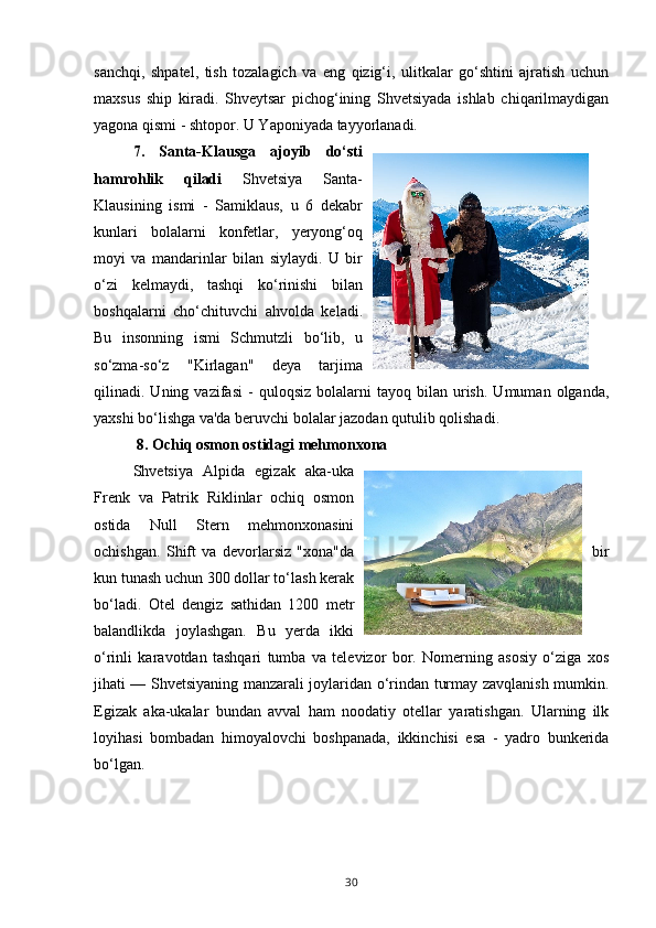 sanchqi,   shpatel,   tish   tozalagich   va   eng   qizig‘i,   ulitkalar   go‘shtini   ajratish   uchun
maxsus   ship   kiradi.   Shveytsar   pichog‘ining   Shvetsiyada   ishlab   chiqarilmaydigan
yagona qismi - shtopor. U Yaponiyada tayyorlanadi.
7.   Santa-Klausga   ajoyib   do‘sti
hamrohlik   qiladi   Shvetsiya   Santa-
Klausining   ismi   -   Samiklaus,   u   6   dekabr
kunlari   bolalarni   konfetlar,   yeryong‘oq
moyi   va   mandarinlar   bilan   siylaydi.   U   bir
o‘zi   kelmaydi,   tashqi   ko‘rinishi   bilan
boshqalarni   cho‘chituvchi   ahvolda   keladi.
Bu   insonning   ismi   Schmutzli   bo‘lib,   u
so‘zma-so‘z   "Kirlagan"   deya   tarjima
qilinadi.  Uning   vazifasi   -   quloqsiz   bolalarni   tayoq  bilan   urish.   Umuman   olganda,
yaxshi bo‘lishga va'da beruvchi bolalar jazodan qutulib qolishadi.
  8. Ochiq osmon ostidagi mehmonxona
Shvetsiya   Alpida   egizak   aka-uka
Frenk   va   Patrik   Riklinlar   ochiq   osmon
ostida   Null   Stern   mehmonxonasini
ochishgan.   Shift   va   devorlarsiz   "xona"da bir
kun tunash uchun 300 dollar to‘lash kerak
bo‘ladi.   Otel   dengiz   sathidan   1200   metr
balandlikda   joylashgan.   Bu   yerda   ikki
o‘rinli   karavotdan   tashqari   tumba   va   televizor   bor.   Nomerning   asosiy   o‘ziga   xos
jihati — Shvetsiyaning manzarali joylaridan o‘rindan turmay zavqlanish mumkin.
Egizak   aka-ukalar   bundan   avval   ham   noodatiy   otellar   yaratishgan.   Ularning   ilk
loyihasi   bombadan   himoyalovchi   boshpanada,   ikkinchisi   esa   -   yadro   bunkerida
bo‘lgan.
30 