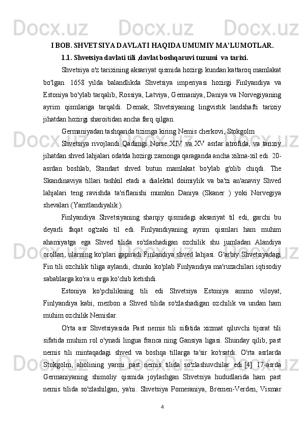 I BOB. SHVETSIYA DAVLATI HAQIDA UMUMIY MA’LUMOTLAR.
1.1. Shvetsiya davlati tili ,davlat boshqaruvi tuzumi  va tarixi.
Shvetsiya o'z tarixining aksariyat qismida hozirgi kundan kattaroq mamlakat
bo'lgan.   1658   yilda   balandlikda   Shvetsiya   imperiyasi   hozirgi   Finlyandiya   va
Estoniya bo'ylab tarqalib, Rossiya, Latviya, Germaniya, Daniya va Norvegiyaning
ayrim   qismlariga   tarqaldi.   Demak,   Shvetsiyaning   lingvistik   landshafti   tarixiy
jihatdan hozirgi sharoitidan ancha farq qilgan.
Germaniyadan tashqarida tizimga kiring Nemis cherkovi, Stokgolm
Shvetsiya   rivojlandi   Qadimgi   Norse   XIV   va   XV   asrlar   atrofida,   va   tarixiy
jihatdan shved lahjalari odatda hozirgi zamonga qaraganda ancha xilma-xil edi. 20-
asrdan   boshlab,   Standart   shved   butun   mamlakat   bo'ylab   g'olib   chiqdi.   The
Skandinaviya   tillari   tashkil   etadi   a   dialektal   doimiylik   va   ba'zi   an'anaviy   Shved
lahjalari   teng   ravishda   ta'riflanishi   mumkin   Daniya   (Skaner   )   yoki   Norvegiya
shevalari (Yamtlandiyalik ).
Finlyandiya   Shvetsiyaning   sharqiy   qismidagi   aksariyat   til   edi,   garchi   bu
deyarli   faqat   og'zaki   til   edi.   Finlyandiyaning   ayrim   qismlari   ham   muhim
ahamiyatga   ega   Shved   tilida   so'zlashadigan   ozchilik   shu   jumladan   Alandiya
orollari, ularning ko'plari gapiradi Finlandiya shved lahjasi. G'arbiy Shvetsiyadagi
Fin tili ozchilik tiliga aylandi, chunki ko'plab Finlyandiya ma'ruzachilari iqtisodiy
sabablarga ko'ra u erga ko'chib ketishdi.
Estoniya   ko'pchilikning   tili   edi   Shvetsiya   Estoniya   ammo   viloyat,
Finlyandiya   kabi,   mezbon   a   Shved   tilida   so'zlashadigan   ozchilik   va   undan   ham
muhim ozchilik Nemislar.
O'rta   asr   Shvetsiyasida   Past   nemis   tili   sifatida   xizmat   qiluvchi   tijorat   tili
sifatida  muhim   rol  o'ynadi   lingua   franca  ning  Gansiya   ligasi.  Shunday  qilib,  past
nemis   tili   mintaqadagi   shved   va   boshqa   tillarga   ta'sir   ko'rsatdi.   O'rta   asrlarda
Stokgolm,   aholining   yarmi   past   nemis   tilida   so'zlashuvchilar   edi.[4]   17-asrda
Germaniyaning   shimoliy   qismida   joylashgan   Shvetsiya   hududlarida   ham   past
nemis   tilida   so'zlashilgan,   ya'ni.   Shvetsiya   Pomeraniya,   Bremen-Verden,   Vismar
4 