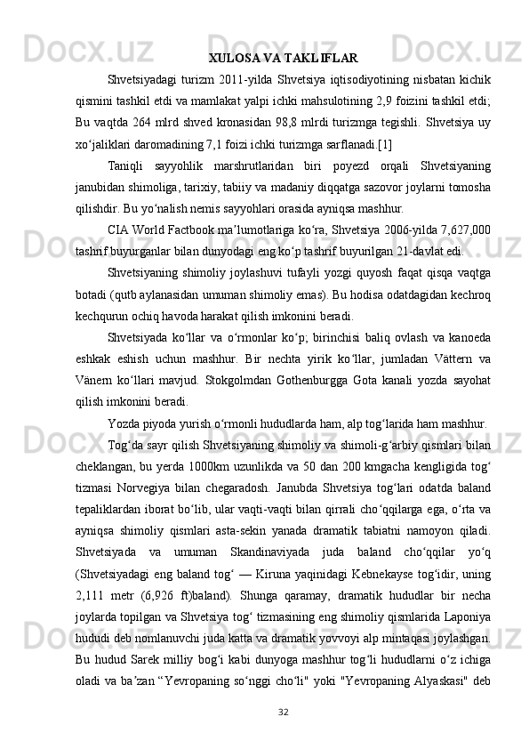 XULOSA VA TAKLIFLAR
Shvetsiyadagi   turizm   2011-yilda   Shvetsiya   iqtisodiyotining   nisbatan   kichik
qismini tashkil etdi va mamlakat yalpi ichki mahsulotining 2,9 foizini tashkil etdi;
Bu  vaqtda 264  mlrd  shved  kronasidan  98,8 mlrdi  turizmga tegishli.  Shvetsiya  uy
xo jaliklari daromadining 7,1 foizi ichki turizmga sarflanadi.[1]ʻ
Taniqli   sayyohlik   marshrutlaridan   biri   poyezd   orqali   Shvetsiyaning
janubidan shimoliga, tarixiy, tabiiy va madaniy diqqatga sazovor joylarni tomosha
qilishdir. Bu yo nalish nemis sayyohlari orasida ayniqsa mashhur.	
ʻ
CIA World Factbook ma lumotlariga ko ra, Shvetsiya 2006-yilda 7,627,000	
ʼ ʻ
tashrif buyurganlar bilan dunyodagi eng ko p tashrif buyurilgan 21-davlat edi.	
ʻ  
Shvetsiyaning   shimoliy   joylashuvi   tufayli   yozgi   quyosh   faqat   qisqa   vaqtga
botadi (qutb aylanasidan umuman shimoliy emas). Bu hodisa odatdagidan kechroq
kechqurun ochiq havoda harakat qilish imkonini beradi.
Shvetsiyada   ko llar   va   o rmonlar   ko p;   birinchisi   baliq   ovlash   va   kanoeda	
ʻ ʻ ʻ
eshkak   eshish   uchun   mashhur.   Bir   nechta   yirik   ko llar,   jumladan   Vättern   va	
ʻ
Vänern   ko llari   mavjud.   Stokgolmdan   Gothenburgga   Gota   kanali   yozda   sayohat	
ʻ
qilish imkonini beradi.
Yozda piyoda yurish o rmonli hududlarda ham, alp tog larida ham mashhur.	
ʻ ʻ
Tog da sayr qilish Shvetsiyaning shimoliy va shimoli-g arbiy qismlari bilan	
ʻ ʻ
cheklangan, bu yerda 1000km uzunlikda va 50 dan 200 kmgacha kengligida tog	
ʻ
tizmasi   Norvegiya   bilan   chegaradosh.   Janubda   Shvetsiya   tog lari   odatda   baland	
ʻ
tepaliklardan iborat bo lib, ular vaqti-vaqti bilan qirrali cho qqilarga ega, o rta va	
ʻ ʻ ʻ
ayniqsa   shimoliy   qismlari   asta-sekin   yanada   dramatik   tabiatni   namoyon   qiladi.
Shvetsiyada   va   umuman   Skandinaviyada   juda   baland   cho qqilar   yo q	
ʻ ʻ
(Shvetsiyadagi   eng   baland   tog   —   Kiruna   yaqinidagi   Kebnekayse   tog idir,   uning	
ʻ ʻ
2,111   metr   (6,926   ft)baland).   Shunga   qaramay,   dramatik   hududlar   bir   necha
joylarda topilgan va Shvetsiya tog  tizmasining eng shimoliy qismlarida Laponiya	
ʻ
hududi deb nomlanuvchi juda katta va dramatik yovvoyi alp mintaqasi joylashgan.
Bu   hudud   Sarek   milliy   bog i   kabi   dunyoga   mashhur   tog li   hududlarni   o z   ichiga	
ʻ ʻ ʻ
oladi  va  ba zan  “Yevropaning so nggi   cho li"  yoki  "Yevropaning  Alyaskasi"   deb	
ʼ ʻ ʻ
32 