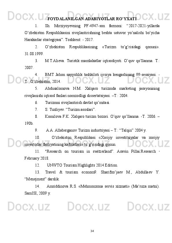 FOYDALANILGAN ADABIYOTLAR RO’YXATI
1. Sh.   Mirziyoyevning   PF-4947-son   farmoni:   “2017-2021-yillarda
O’zbekiston   Respublikasini   rivojlantirishning   beshta   ustuvor   yo’nalishi   bo’yicha
Harakarlar strategiyasi”. Toshkent: - 2017.    
2. O’zbekiston   Respublikasining   «Turizm   to’g’risidagi   qonuni».
31.08.1999.
3. M.T.Alieva.   Turistik   mamlakatlar   iqtisodiyoti.   O’quv   qo’llanma.   T.:
2007.
4. BMT   Jahon   sayyohlik   tashkiloti   ijroiya   k е ngashining   99-s е ssiyasi.   -
T.: O’zb е kiston, 2014. 
5. Abdusalomova   N.M.   Xalqaro   turizmda   marketing   jarayonining
rivojlanishi iqtisod fanlari nomzodligi dissertatsiyasi. –T.: 2004.  
6. Turizmni rivojlantirish davlat qo’mitasi.
7. S. Tuxliyev. “Turizm asoslari”. 
8. Komilova F.K. Xalqaro turizm bozori. O’quv qo’llanma. -T. 2006. –
190b. 
9.  A.A. Allaberganov Turizm industriyasi – T.: “Talqin” 2004 y.
10.     O’zbekiston   Respublikasi   «Xorijiy   investitsiyalar   va   xorijiy
investorlar faoliyatining kafolatlari» to’g’risidagi qonun.
11. "Research   on   tourism   in   switzerland”.   Aravin   Pillai.Research   ·
February 2018.
12.   UNWTO Tourism Highlights 2014 Edition.
13. Travel   &   tourism   econom9.   Sharifxo’jaev   M.,   Abdullaev   Y.
“Menejment” darslik. 
14.   Amriddinova   R.S.   «Mehmonxona   servis   xizmati»   (Ma‘ruza   matni).
SamISI, 2009 y. 
34 