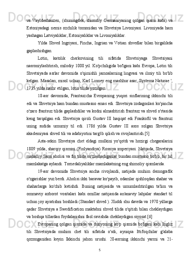 va   Vayldeshauzen,   (shuningdek,   shimoliy   Germaniyaning   qolgan   qismi   kabi)   va
Estoniyadagi nemis ozchilik tomonidan va Shvetsiya Livoniyasi. Livoniyada ham
yashagan Latviyaliklar, Estoniyaliklar va Livoniyaliklar.
Yilda   Shved   Ingriyasi,   Fincha,   Ingrian   va   Votian   shvedlar   bilan   birgalikda
gaplashishgan.
Lotin,   katolik   cherkovining   tili   sifatida   Shvetsiyaga   Shvetsiyani
nasroniylashtirish, milodiy 1000 yil. Ko'pchiligida bo'lgani kabi Evropa, Lotin tili
Shvetsiyada   asrlar   davomida   o'qimishli   jamoalarning   lingvasi   va   ilmiy   tili   bo'lib
kelgan. Masalan; misol uchun, Karl Linney eng mashhur asar, Systema Naturae ',
1735 yilda nashr etilgan, lotin tilida yozilgan.
18-asr   davomida,   Frantsuzcha   Evropaning   yuqori   sinflarining   ikkinchi   tili
edi va Shvetsiya ham bundan mustasno emas edi. Shvetsiya zodagonlari ko'pincha
o'zaro frantsuz tilida gaplashdilar va kodni almashtirish frantsuz va shved o'rtasida
keng   tarqalgan   edi.   Shvetsiya   qiroli   Gustav   III   haqiqat   edi   Frankofil   va   frantsuz
uning   sudida   umumiy   til   edi.   1786   yilda   Gustav   III   asos   solgan   Shvetsiya
akademiyasi shved tili va adabiyotini targ'ib qilish va rivojlantirish.[5]
Asta-sekin   Shvetsiya   chet   eldagi   mulkini   yo'qotdi   va   hozirgi   chegaralarini
1809 yilda, sharqiy qismini (Finlyandiya) Rossiya imperiyasi. Natijada, Shvetsiya
mahalliy Sami aholisi va fin tilida so'zlashadiganlar bundan mustasno bo'lib, bir hil
mamlakatga aylandi. Tornedaliyaliklar mamlakatning eng shimoliy qismlarida.
19-asr   davomida   Shvetsiya   ancha   rivojlandi,   natijada   muhim   demografik
o'zgarishlar yuz berdi. Aholisi ikki baravar ko'payib, odamlar qishloqdan shahar va
shaharlarga   ko'chib   ketishdi.   Buning   natijasida   va   umumlashtirilgan   ta'lim   va
ommaviy   axborot   vositalari   kabi   omillar   natijasida   an'anaviy   lahjalar   standart   til
uchun joy ajratishni boshladi (Standart shved ). Xuddi shu davrda va 1970 yillarga
qadar Shvetsiya a Swedification maktabni shved tilida o'qitish bilan cheklaydigan
va boshqa tillardan foydalanishni faol ravishda cheklaydigan siyosat.[6]
Evropaning qolgan qismida va dunyoning ko'p qismida bo'lgani kabi Ingliz
tili   Shvetsiyada   muhim   chet   tili   sifatida   o'sdi,   ayniqsa   Ittifoqchilar   g'alaba
qozonganidan   keyin   Ikkinchi   jahon   urushi.   20-asrning   ikkinchi   yarmi   va   21-
5 