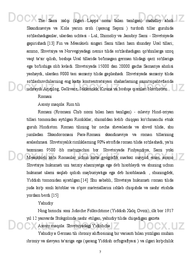 The   Sami   xalqi   (ilgari   Lapps   nomi   bilan   tanilgan)   mahalliy   aholi
Skandinaviya   va   Kola   yarim   oroli   (qarang   Sapmi   )   turdosh   tillar   guruhida
so'zlashadiganlar,   ulardan  uchtasi  -  Lul, Shimoliy va  Janubiy  Sami  -  Shvetsiyada
gapirishadi.[13]   Fin   va   Meankieli   singari   Sami   tillari   ham   shunday   Ural   tillari;
ammo,  Shvetsiya  va  Norvegiyadagi  nemis   tilida  so'zlashadigan   qo'shnilarga  uzoq
vaqt   ta'sir   qilish,   boshqa   Ural   tillarida   bo'lmagan   german   tilidagi   qarz   so'zlariga
ega   bo'lishiga   olib   keladi.   Shvetsiyada   15000   dan   20000   gacha   Samariya   aholisi
yashaydi,   ulardan   9000   tasi   samariy   tilida   gaplashadi.   Shvetsiyada   samariy   tilida
so'zlashuvchilarning   eng   katta   kontsentratsiyasi   shaharlarning   munitsipalitetlarida
uchraydi Arjeplog, Gallivare, Jokkmokk, Kiruna va boshqa qismlari Norrbotten.
Romani
Asosiy maqola: Rim tili
Romani   (Rromani   Ćhib   nomi   bilan   ham   tanilgan)   -   oilaviy   Hind-oriyan
tillari   tomonidan   aytilgan   Rimliklar,   shimoldan   kelib   chiqqan   ko'chmanchi   etnik
guruh   Hindiston.   Roman   tilining   bir   necha   shevalarida   va   shved   tilida,   shu
jumladan   Skandoromani   Para-Romani   skandinaviya   va   roman   tillarining
aralashmasi. Shvetsiyalik rimliklarning 90% atrofida roman tilida so'zlashadi, ya'ni
taxminan   9500   čib   ma'ruzachisi   bor.   Shvetsiyada   Finlyandiya,   Sami   yoki
Meankkieli   kabi   Romanlar   uchun   katta   geografik   markaz   mavjud   emas,   ammo
Shvetsiya   hukumati   uni   tarixiy   ahamiyatga   ega   deb   hisoblaydi   va   shuning   uchun
hukumat   ularni   saqlab   qolish   majburiyatiga   ega   deb   hisoblanadi.   ,   shuningdek,
Yiddish   tomonidan   ajratilgan.[14]   Shu   sababli,   Shvetsiya   hukumati   roman   tilida
juda   ko'p   sonli   kitoblar   va   o'quv   materiallarini   ishlab   chiqishda   va   nashr   etishda
yordam berdi.[15]
Yahudiy
Ning birinchi soni Jidische Folkschtime (Yiddish Xalq Ovozi), ilk bor 1917
yil 12 yanvarda Stokgolmda nashr etilgan, yahudiy tilida chiqadigan gazeta
Asosiy maqola: Shvetsiyadagi Yidishcha
Yahudiy a German tili ibroniy alifbosining bir varianti bilan yozilgan muhim
ibroniy va slavyan ta'siriga ega (qarang Yiddish orfografiyasi ) va ilgari ko'pchilik
7 