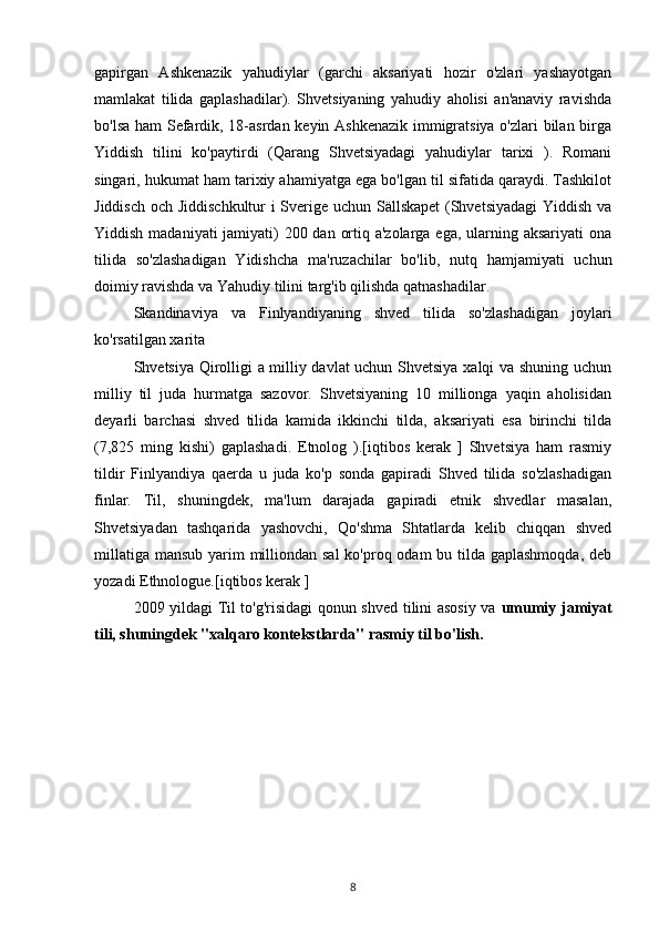 gapirgan   Ashkenazik   yahudiylar   (garchi   aksariyati   hozir   o'zlari   yashayotgan
mamlakat   tilida   gaplashadilar).   Shvetsiyaning   yahudiy   aholisi   an'anaviy   ravishda
bo'lsa ham Sefardik, 18-asrdan keyin Ashkenazik immigratsiya o'zlari bilan birga
Yiddish   tilini   ko'paytirdi   (Qarang   Shvetsiyadagi   yahudiylar   tarixi   ).   Romani
singari, hukumat ham tarixiy ahamiyatga ega bo'lgan til sifatida qaraydi. Tashkilot
Jiddisch och Jiddischkultur i Sverige uchun Sällskapet  (Shvetsiyadagi Yiddish va
Yiddish madaniyati jamiyati) 200 dan ortiq a'zolarga ega, ularning aksariyati  ona
tilida   so'zlashadigan   Yidishcha   ma'ruzachilar   bo'lib,   nutq   hamjamiyati   uchun
doimiy ravishda va Yahudiy tilini targ'ib qilishda qatnashadilar.
Skandinaviya   va   Finlyandiyaning   shved   tilida   so'zlashadigan   joylari
ko'rsatilgan xarita
Shvetsiya Qirolligi a milliy davlat uchun Shvetsiya xalqi va shuning uchun
milliy   til   juda   hurmatga   sazovor.   Shvetsiyaning   10   millionga   yaqin   aholisidan
deyarli   barchasi   shved   tilida   kamida   ikkinchi   tilda,   aksariyati   esa   birinchi   tilda
(7,825   ming   kishi)   gaplashadi.   Etnolog   ).[iqtibos   kerak   ]   Shvetsiya   ham   rasmiy
tildir   Finlyandiya   qaerda   u   juda   ko'p   sonda   gapiradi   Shved   tilida   so'zlashadigan
finlar.   Til,   shuningdek,   ma'lum   darajada   gapiradi   etnik   shvedlar   masalan,
Shvetsiyadan   tashqarida   yashovchi,   Qo'shma   Shtatlarda   kelib   chiqqan   shved
millatiga mansub yarim milliondan sal  ko'proq odam  bu tilda gaplashmoqda,  deb
yozadi Ethnologue.[iqtibos kerak ]
2009 yildagi Til to'g'risidagi qonun shved tilini asosiy va   umumiy jamiyat
tili, shuningdek "xalqaro kontekstlarda" rasmiy til bo'lish.
8 