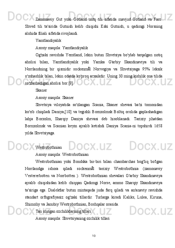 Zamonaviy   Gut   yoki   Gotland   nutq   tili   sifatida   mavjud   Gotland   va   Faro.
Shved   tili   ta'sirida   Gutnish   kelib   chiqishi   Eski   Gutnish,   u   qadimgi   Norsning
alohida filiali sifatida rivojlandi.
Yamtlandiyalik
Asosiy maqola: Yamtlandiyalik
Og'zaki   ravishda   Yemtland,   lekin   butun   Shvetsiya   bo'ylab   tarqalgan   notiq
aholisi   bilan,   Yamtlandiyalik   yoki   Yamka   G'arbiy   Skandinaviya   tili   va
Norrlandning   bir   qismidir   sockenmål   Norvegiya   va   Shvetsiyaga   95%   leksik
o'xshashlik bilan, lekin odatda ko'proq arxaikdir. Uning 30 ming kishilik ona tilida
so'zlashadigan aholisi bor.[9]
Skaner
Asosiy maqola: Skaner
Shvetsiya   viloyatida   so'zlangan   Scania,   Skaner   shevasi   ba'zi   tomonidan
ko'rib   chiqiladi   Daniya,[10]   va   tegishli   Bornxolmsk   Boltiq   orolida   gaplashadigan
lahja   Borxolm,   Sharqiy   Daniya   shevasi   deb   hisoblanadi.   Tarixiy   jihatdan
Bornxolmsk   va   Scanian   keyin   ajralib   ketishdi   Daniya   Scania-ni   topshirdi   1658
yilda Shvetsiyaga.
Westrobothnian
Asosiy maqola: Westrobothnian
Westrobothnian   yoki   Bondska   bir-biri   bilan   chambarchas   bog'liq   bo'lgan
Norrlandga   ishora   qiladi   sockenmål   tarixiy   Westrobothnia   (zamonaviy
Vestererbotten   va   Norrbotten   ).   Westrobothnian   shevalari   G'arbiy   Skandinaviya
ajralib   chiqishidan   kelib   chiqqan   Qadimgi   Norse,   ammo   Sharqiy   Skandinaviya
ta'siriga   ega.   Dialektlar   butun   mintaqada   juda   farq   qiladi   va   an'anaviy   ravishda
standart   orfografiyasiz   og'zaki   tillardir.   Turlarga   kiradi   Kaliks,   Lulea,   Kiruna,
Shimoliy va Janubiy Westrobothnian, Boshqalar orasida.
Tan olingan ozchiliklarning tillari
Asosiy maqola: Shvetsiyaning ozchilik tillari
10 